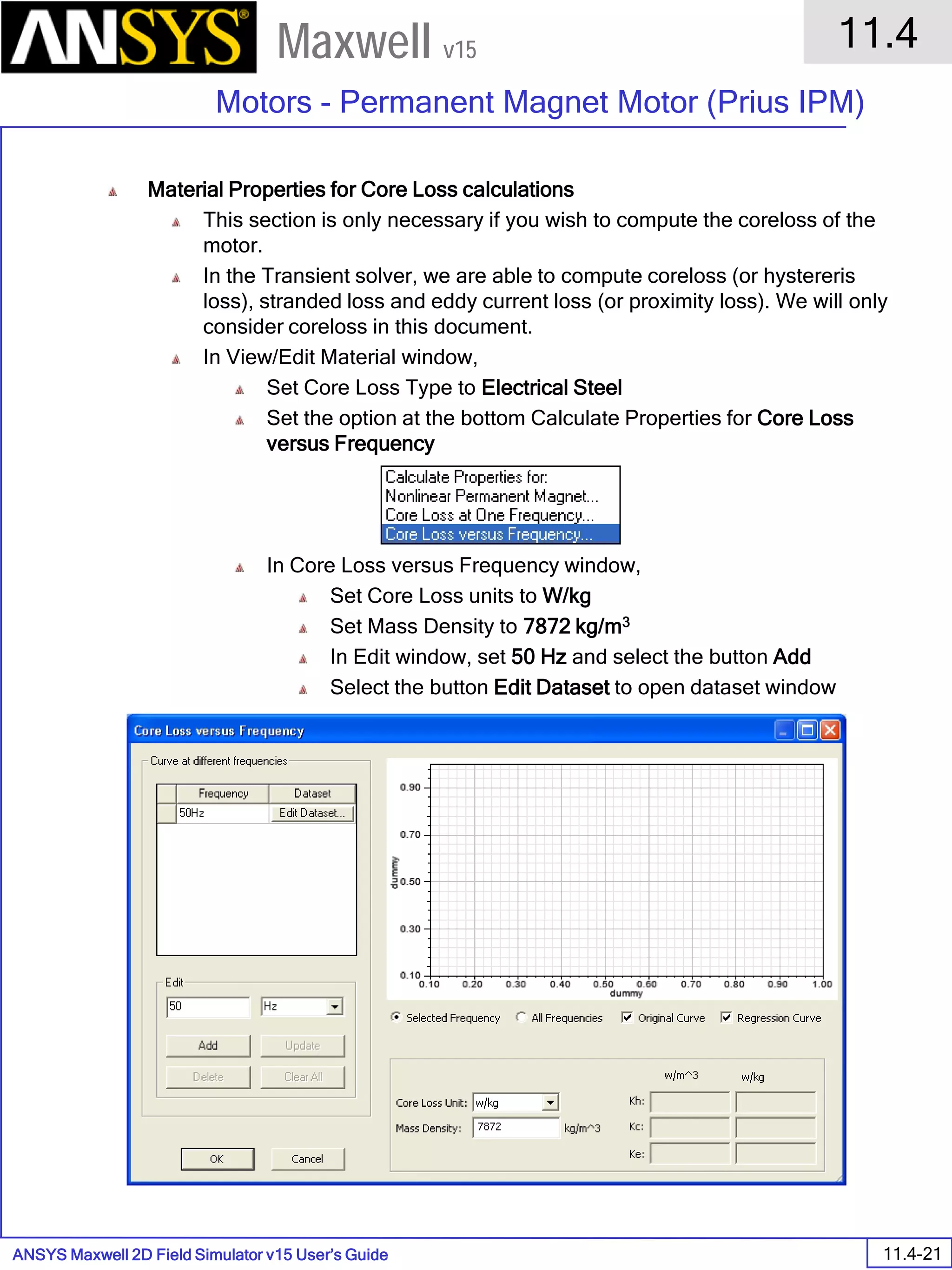 ANSYS Maxwell 2D Field Simulator v15 User’s Guide
11.4
Motors - Permanent Magnet Motor (Prius IPM)
11.4-21
Maxwell v15
Material Properties for Core Loss calculations
This section is only necessary if you wish to compute the coreloss of the
motor.
In the Transient solver, we are able to compute coreloss (or hystereris
loss), stranded loss and eddy current loss (or proximity loss). We will only
consider coreloss in this document.
In View/Edit Material window,
Set Core Loss Type to Electrical Steel
Set the option at the bottom Calculate Properties for Core Loss
versus Frequency
In Core Loss versus Frequency window,
Set Core Loss units to W/kg
Set Mass Density to 7872 kg/m3
In Edit window, set 50 Hz and select the button Add
Select the button Edit Dataset to open dataset window
 