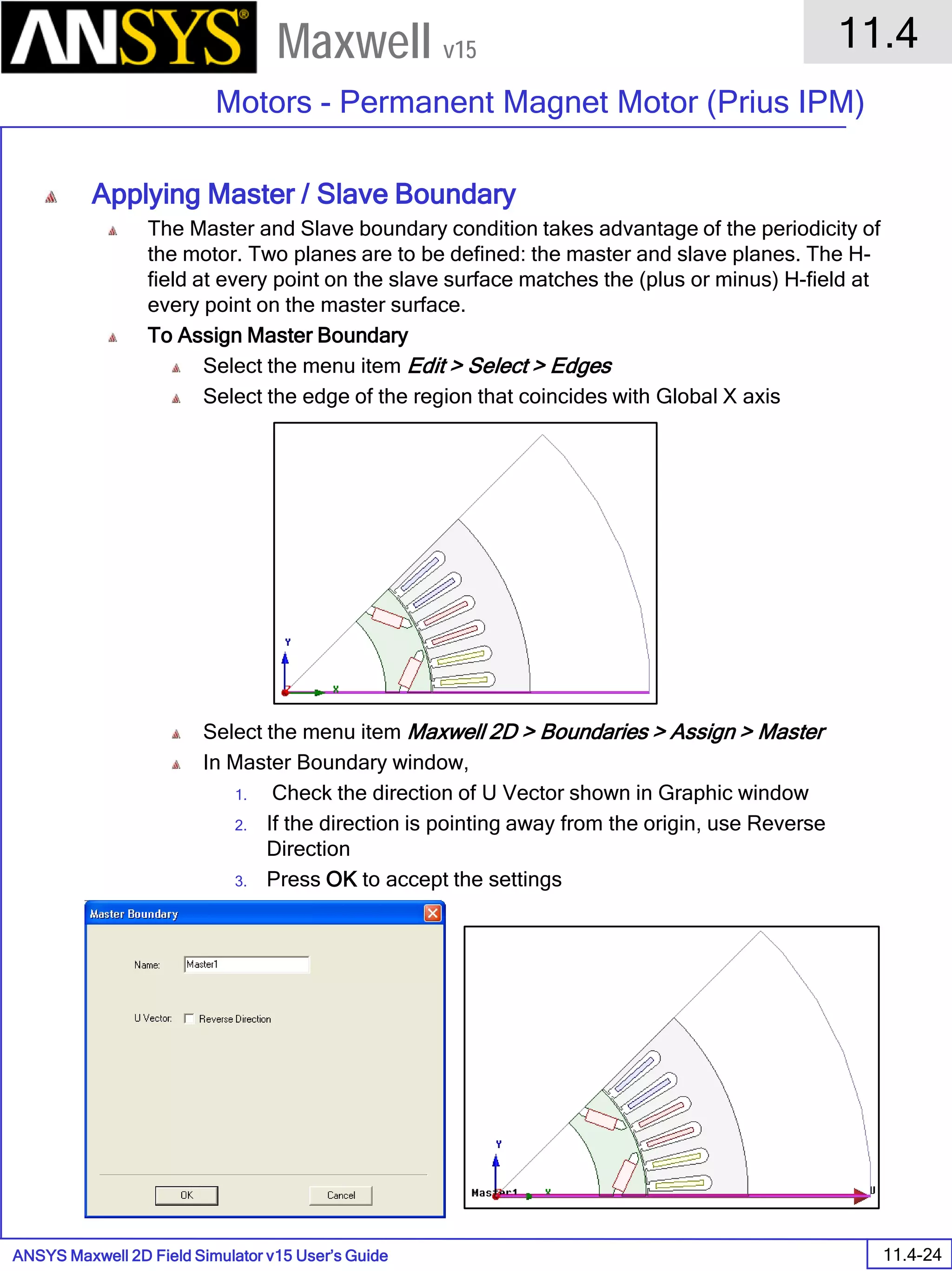 ANSYS Maxwell 2D Field Simulator v15 User’s Guide
11.4
Motors - Permanent Magnet Motor (Prius IPM)
11.4-24
Maxwell v15
Applying Master / Slave Boundary
The Master and Slave boundary condition takes advantage of the periodicity of
the motor. Two planes are to be defined: the master and slave planes. The H-
field at every point on the slave surface matches the (plus or minus) H-field at
every point on the master surface.
To Assign Master Boundary
Select the menu item Edit > Select > Edges
Select the edge of the region that coincides with Global X axis
Select the menu item Maxwell 2D > Boundaries > Assign > Master
In Master Boundary window,
1. Check the direction of U Vector shown in Graphic window
2. If the direction is pointing away from the origin, use Reverse
Direction
3. Press OK to accept the settings
 