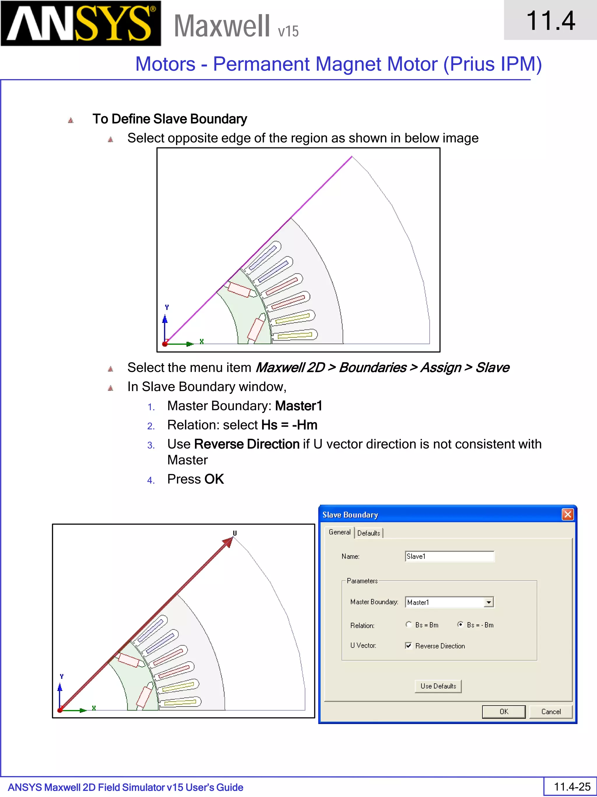 ANSYS Maxwell 2D Field Simulator v15 User’s Guide
11.4
Motors - Permanent Magnet Motor (Prius IPM)
11.4-25
Maxwell v15
To Define Slave Boundary
Select opposite edge of the region as shown in below image
Select the menu item Maxwell 2D > Boundaries > Assign > Slave
In Slave Boundary window,
1. Master Boundary: Master1
2. Relation: select Hs = -Hm
3. Use Reverse Direction if U vector direction is not consistent with
Master
4. Press OK
 