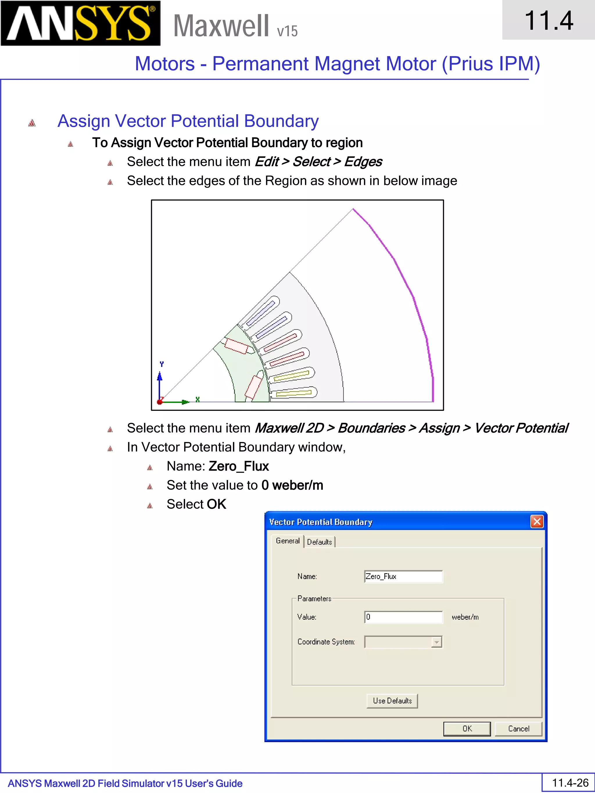 ANSYS Maxwell 2D Field Simulator v15 User’s Guide
11.4
Motors - Permanent Magnet Motor (Prius IPM)
11.4-26
Maxwell v15
Assign Vector Potential Boundary
To Assign Vector Potential Boundary to region
Select the menu item Edit > Select > Edges
Select the edges of the Region as shown in below image
Select the menu item Maxwell 2D > Boundaries > Assign > Vector Potential
In Vector Potential Boundary window,
Name: Zero_Flux
Set the value to 0 weber/m
Select OK
 