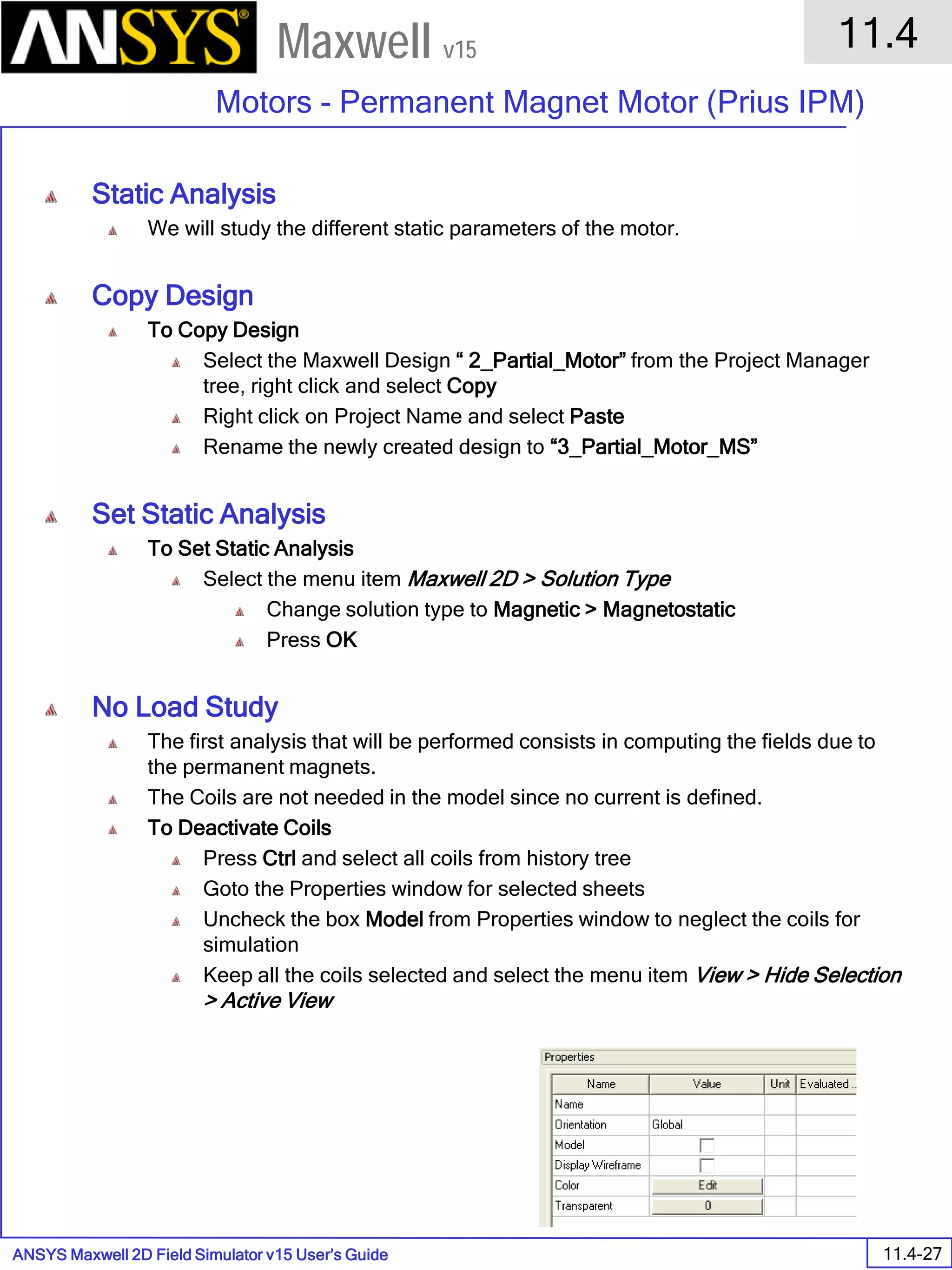 ANSYS Maxwell 2D Field Simulator v15 User’s Guide
11.4
Motors - Permanent Magnet Motor (Prius IPM)
11.4-27
Maxwell v15
Static Analysis
We will study the different static parameters of the motor.
Copy Design
To Copy Design
Select the Maxwell Design “ 2_Partial_Motor” from the Project Manager
tree, right click and select Copy
Right click on Project Name and select Paste
Rename the newly created design to “3_Partial_Motor_MS”
Set Static Analysis
To Set Static Analysis
Select the menu item Maxwell 2D > Solution Type
Change solution type to Magnetic > Magnetostatic
Press OK
No Load Study
The first analysis that will be performed consists in computing the fields due to
the permanent magnets.
The Coils are not needed in the model since no current is defined.
To Deactivate Coils
Press Ctrl and select all coils from history tree
Goto the Properties window for selected sheets
Uncheck the box Model from Properties window to neglect the coils for
simulation
Keep all the coils selected and select the menu item View > Hide Selection
> Active View
 