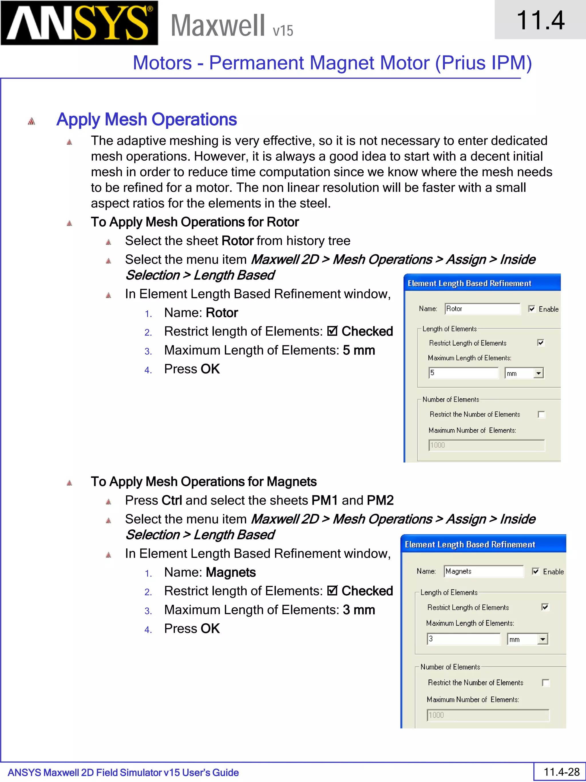 ANSYS Maxwell 2D Field Simulator v15 User’s Guide
11.4
Motors - Permanent Magnet Motor (Prius IPM)
11.4-28
Maxwell v15
Apply Mesh Operations
The adaptive meshing is very effective, so it is not necessary to enter dedicated
mesh operations. However, it is always a good idea to start with a decent initial
mesh in order to reduce time computation since we know where the mesh needs
to be refined for a motor. The non linear resolution will be faster with a small
aspect ratios for the elements in the steel.
To Apply Mesh Operations for Rotor
Select the sheet Rotor from history tree
Select the menu item Maxwell 2D > Mesh Operations > Assign > Inside
Selection > Length Based
In Element Length Based Refinement window,
1. Name: Rotor
2. Restrict length of Elements:  Checked
3. Maximum Length of Elements: 5 mm
4. Press OK
To Apply Mesh Operations for Magnets
Press Ctrl and select the sheets PM1 and PM2
Select the menu item Maxwell 2D > Mesh Operations > Assign > Inside
Selection > Length Based
In Element Length Based Refinement window,
1. Name: Magnets
2. Restrict length of Elements:  Checked
3. Maximum Length of Elements: 3 mm
4. Press OK
 