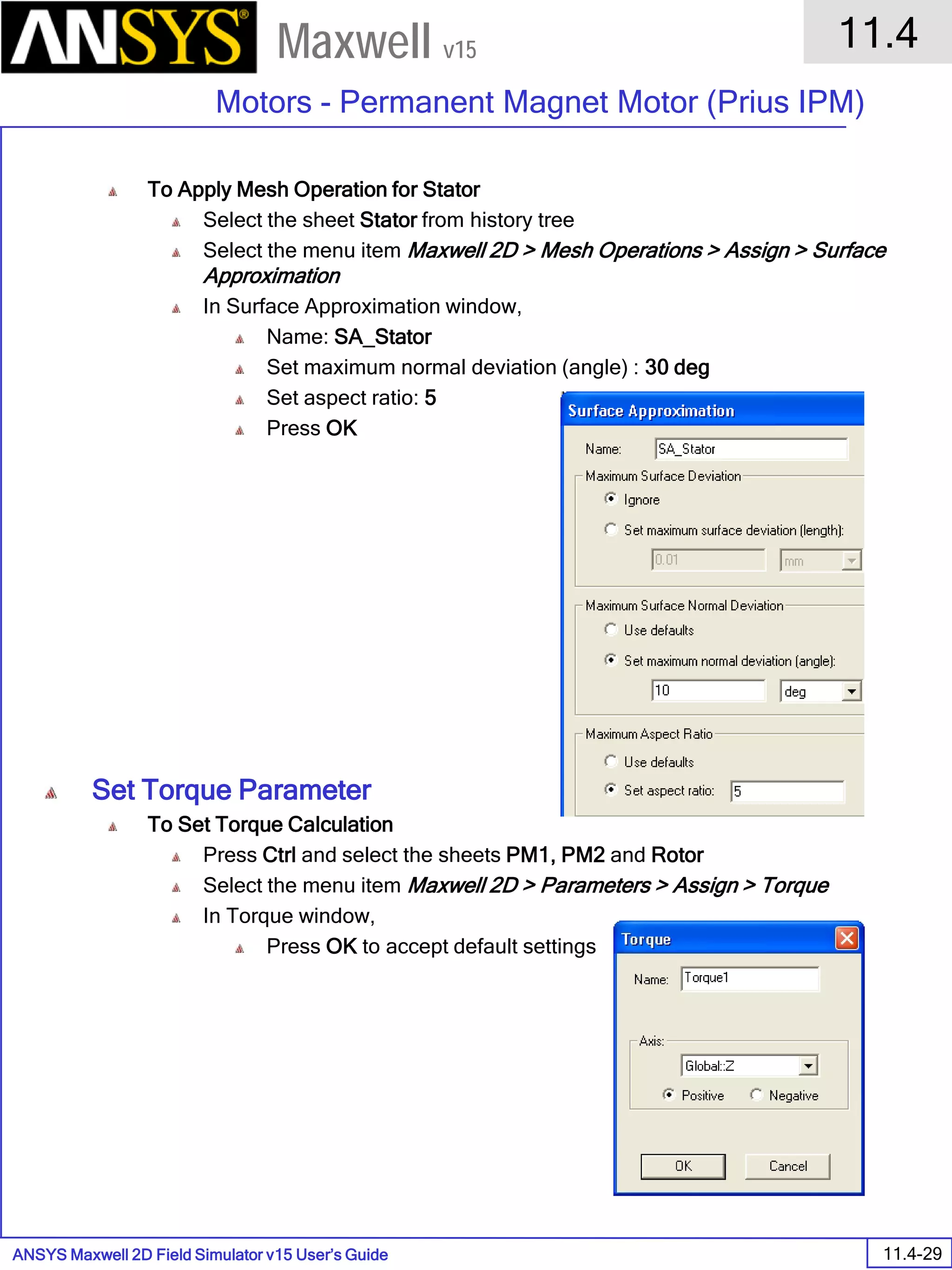 ANSYS Maxwell 2D Field Simulator v15 User’s Guide
11.4
Motors - Permanent Magnet Motor (Prius IPM)
11.4-29
Maxwell v15
To Apply Mesh Operation for Stator
Select the sheet Stator from history tree
Select the menu item Maxwell 2D > Mesh Operations > Assign > Surface
Approximation
In Surface Approximation window,
Name: SA_Stator
Set maximum normal deviation (angle) : 30 deg
Set aspect ratio: 5
Press OK
Set Torque Parameter
To Set Torque Calculation
Press Ctrl and select the sheets PM1, PM2 and Rotor
Select the menu item Maxwell 2D > Parameters > Assign > Torque
In Torque window,
Press OK to accept default settings
 