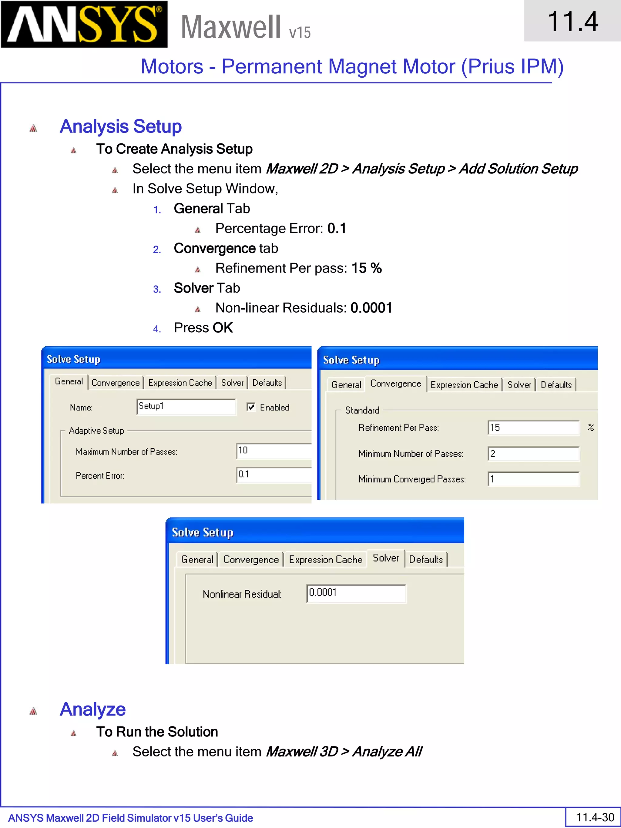 ANSYS Maxwell 2D Field Simulator v15 User’s Guide
11.4
Motors - Permanent Magnet Motor (Prius IPM)
11.4-30
Maxwell v15
Analysis Setup
To Create Analysis Setup
Select the menu item Maxwell 2D > Analysis Setup > Add Solution Setup
In Solve Setup Window,
1. General Tab
Percentage Error: 0.1
2. Convergence tab
Refinement Per pass: 15 %
3. Solver Tab
Non-linear Residuals: 0.0001
4. Press OK
Analyze
To Run the Solution
Select the menu item Maxwell 3D > Analyze All
 