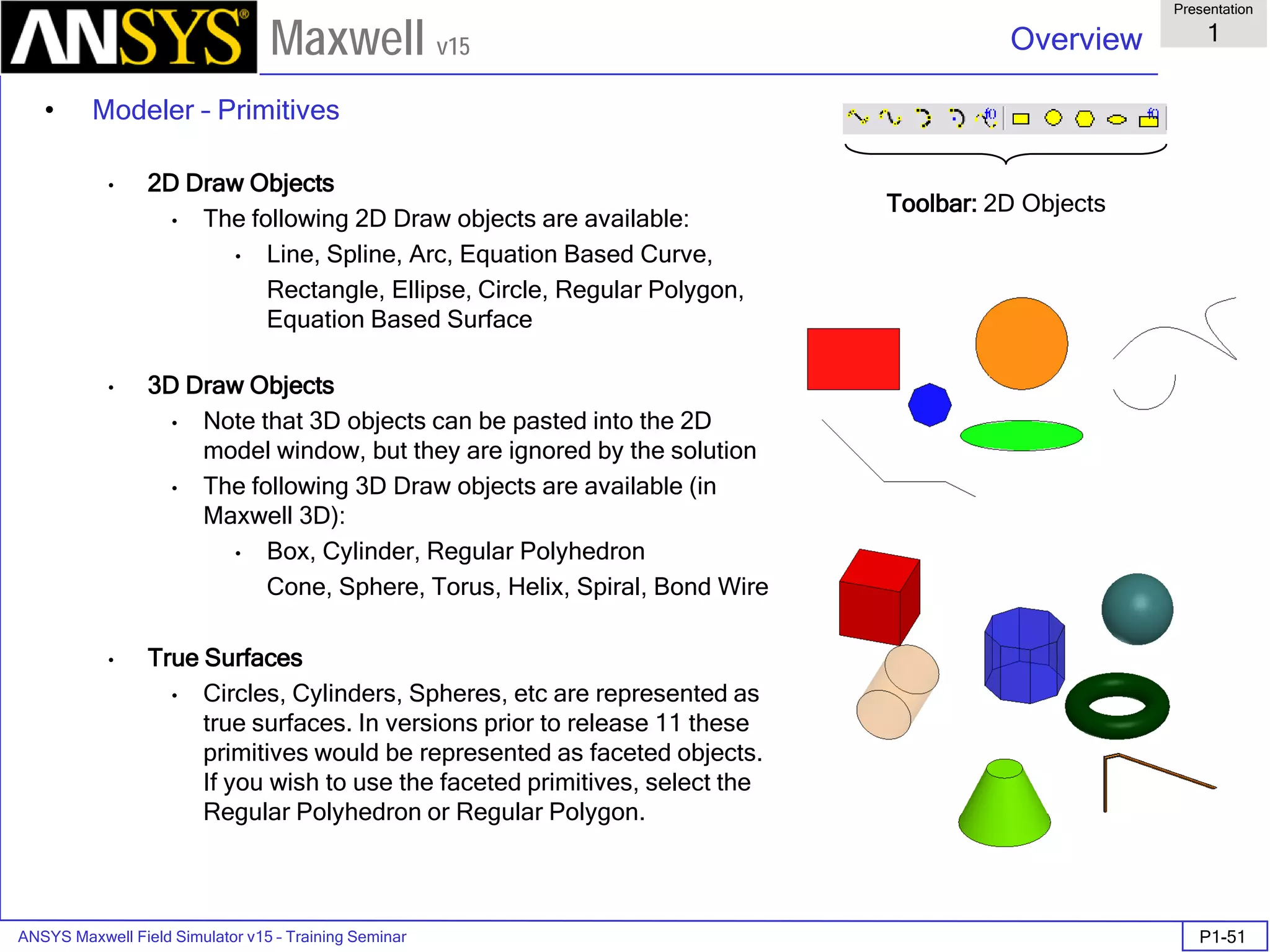 ANSYS Maxwell Field Simulator v15 – Training Seminar P1-51
Overview
Presentation
1
Maxwell v15
• Modeler – Primitives
• 2D Draw Objects
• The following 2D Draw objects are available:
• Line, Spline, Arc, Equation Based Curve,
Rectangle, Ellipse, Circle, Regular Polygon,
Equation Based Surface
• 3D Draw Objects
• Note that 3D objects can be pasted into the 2D
model window, but they are ignored by the solution
• The following 3D Draw objects are available (in
Maxwell 3D):
• Box, Cylinder, Regular Polyhedron
Cone, Sphere, Torus, Helix, Spiral, Bond Wire
• True Surfaces
• Circles, Cylinders, Spheres, etc are represented as
true surfaces. In versions prior to release 11 these
primitives would be represented as faceted objects.
If you wish to use the faceted primitives, select the
Regular Polyhedron or Regular Polygon.
Toolbar: 2D Objects
 