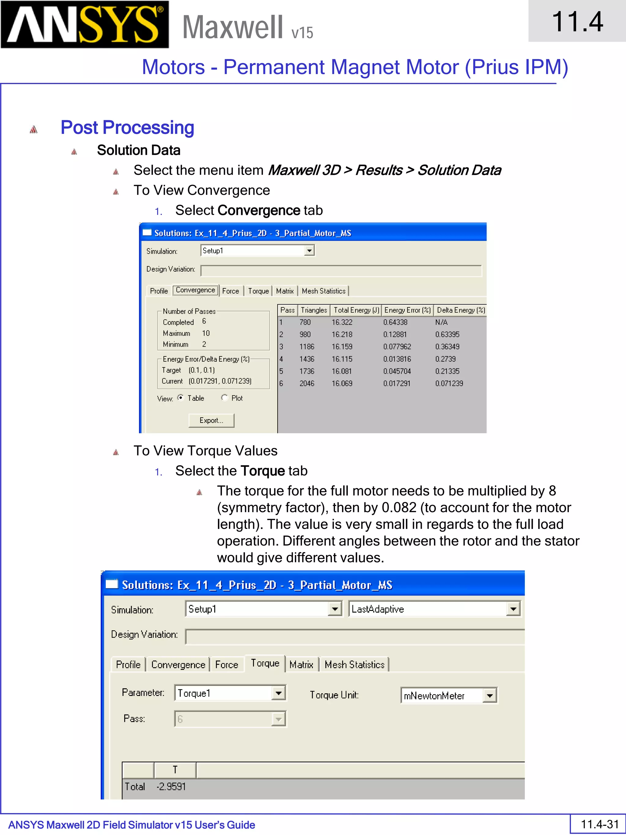 ANSYS Maxwell 2D Field Simulator v15 User’s Guide
11.4
Motors - Permanent Magnet Motor (Prius IPM)
11.4-31
Maxwell v15
Post Processing
Solution Data
Select the menu item Maxwell 3D > Results > Solution Data
To View Convergence
1. Select Convergence tab
To View Torque Values
1. Select the Torque tab
The torque for the full motor needs to be multiplied by 8
(symmetry factor), then by 0.082 (to account for the motor
length). The value is very small in regards to the full load
operation. Different angles between the rotor and the stator
would give different values.
 