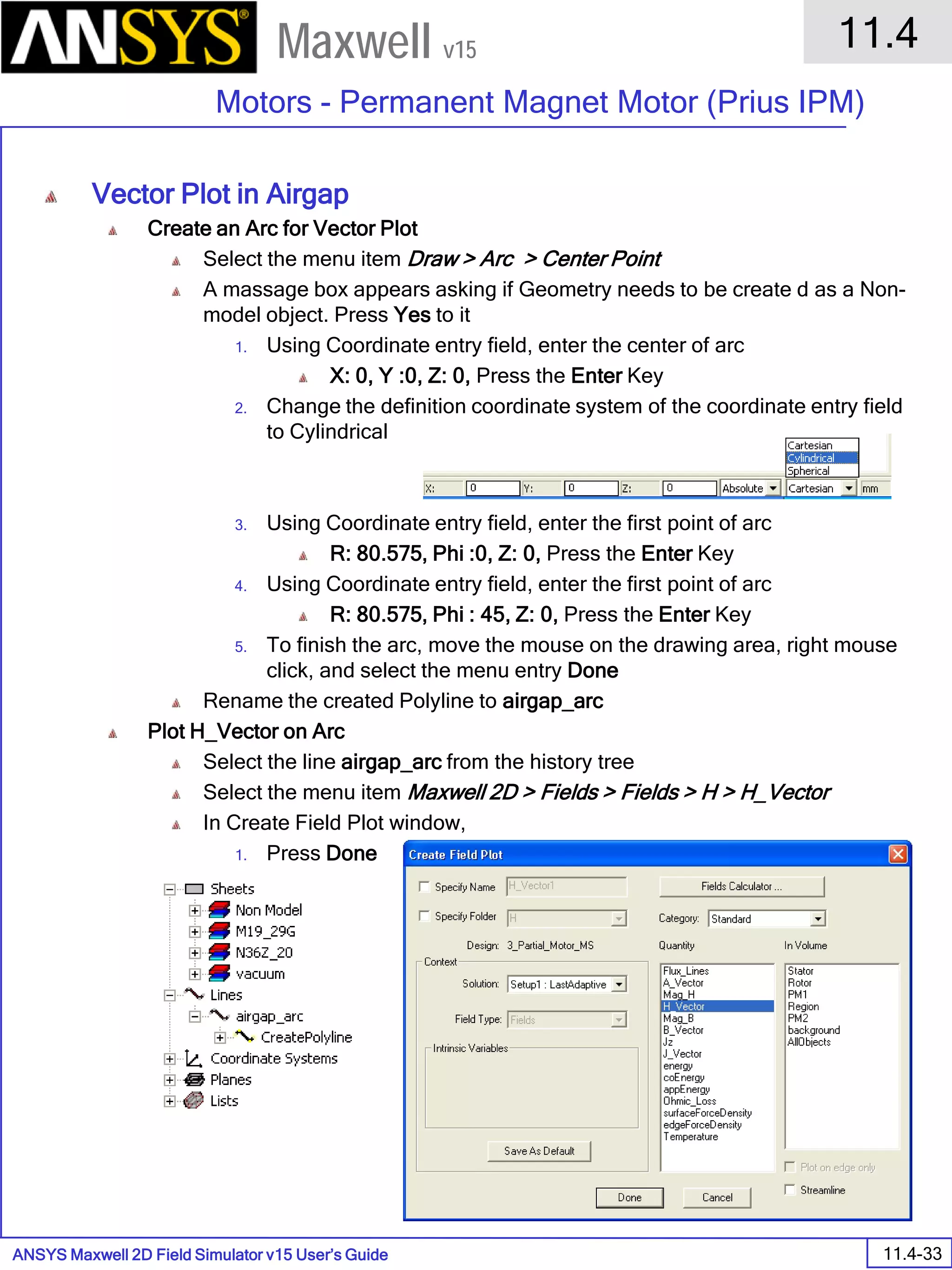 ANSYS Maxwell 2D Field Simulator v15 User’s Guide
11.4
Motors - Permanent Magnet Motor (Prius IPM)
11.4-33
Maxwell v15
Vector Plot in Airgap
Create an Arc for Vector Plot
Select the menu item Draw > Arc > Center Point
A massage box appears asking if Geometry needs to be create d as a Non-
model object. Press Yes to it
1. Using Coordinate entry field, enter the center of arc
X: 0, Y :0, Z: 0, Press the Enter Key
2. Change the definition coordinate system of the coordinate entry field
to Cylindrical
3. Using Coordinate entry field, enter the first point of arc
R: 80.575, Phi :0, Z: 0, Press the Enter Key
4. Using Coordinate entry field, enter the first point of arc
R: 80.575, Phi : 45, Z: 0, Press the Enter Key
5. To finish the arc, move the mouse on the drawing area, right mouse
click, and select the menu entry Done
Rename the created Polyline to airgap_arc
Plot H_Vector on Arc
Select the line airgap_arc from the history tree
Select the menu item Maxwell 2D > Fields > Fields > H > H_Vector
In Create Field Plot window,
1. Press Done
 