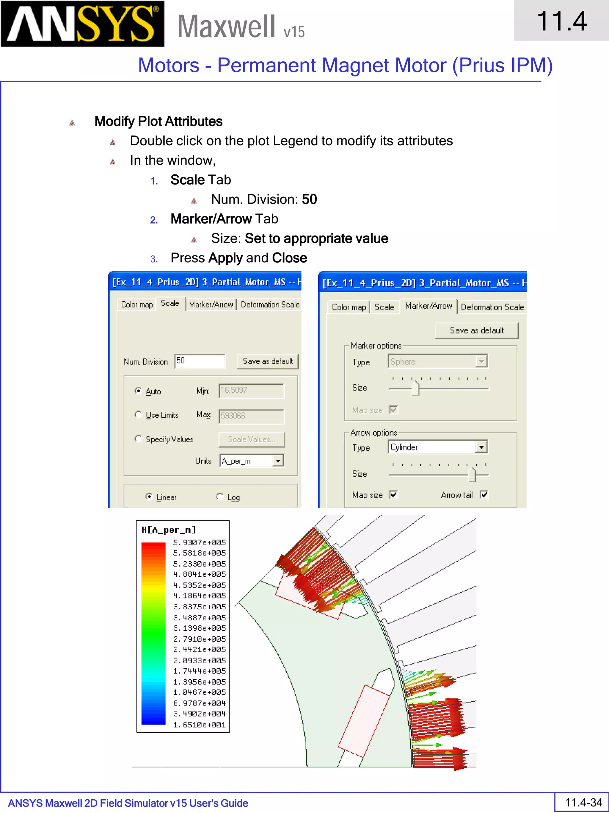 ANSYS Maxwell 2D Field Simulator v15 User’s Guide
11.4
Motors - Permanent Magnet Motor (Prius IPM)
11.4-34
Maxwell v15
Modify Plot Attributes
Double click on the plot Legend to modify its attributes
In the window,
1. Scale Tab
Num. Division: 50
2. Marker/Arrow Tab
Size: Set to appropriate value
3. Press Apply and Close
 