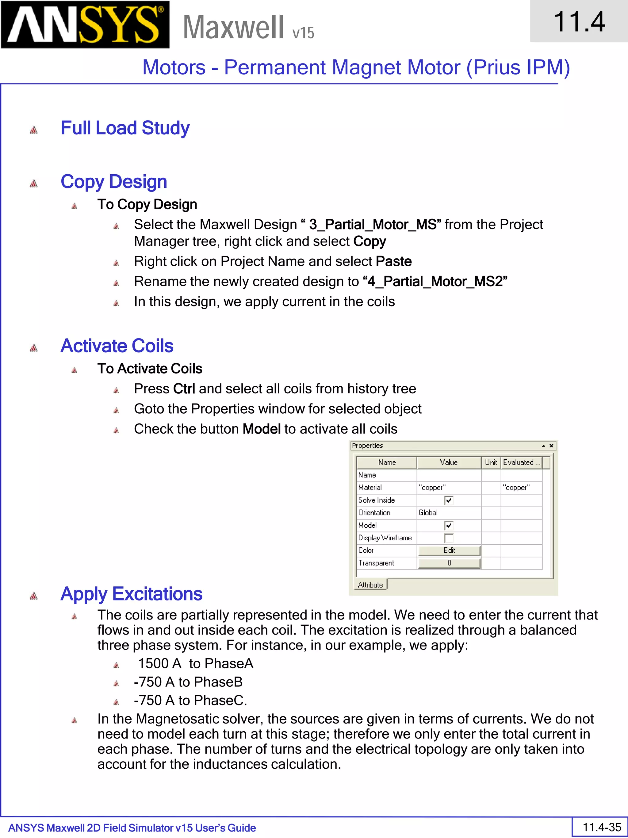 ANSYS Maxwell 2D Field Simulator v15 User’s Guide
11.4
Motors - Permanent Magnet Motor (Prius IPM)
11.4-35
Maxwell v15
Full Load Study
Copy Design
To Copy Design
Select the Maxwell Design “ 3_Partial_Motor_MS” from the Project
Manager tree, right click and select Copy
Right click on Project Name and select Paste
Rename the newly created design to “4_Partial_Motor_MS2”
In this design, we apply current in the coils
Activate Coils
To Activate Coils
Press Ctrl and select all coils from history tree
Goto the Properties window for selected object
Check the button Model to activate all coils
Apply Excitations
The coils are partially represented in the model. We need to enter the current that
flows in and out inside each coil. The excitation is realized through a balanced
three phase system. For instance, in our example, we apply:
1500 A to PhaseA
-750 A to PhaseB
-750 A to PhaseC.
In the Magnetosatic solver, the sources are given in terms of currents. We do not
need to model each turn at this stage; therefore we only enter the total current in
each phase. The number of turns and the electrical topology are only taken into
account for the inductances calculation.
 