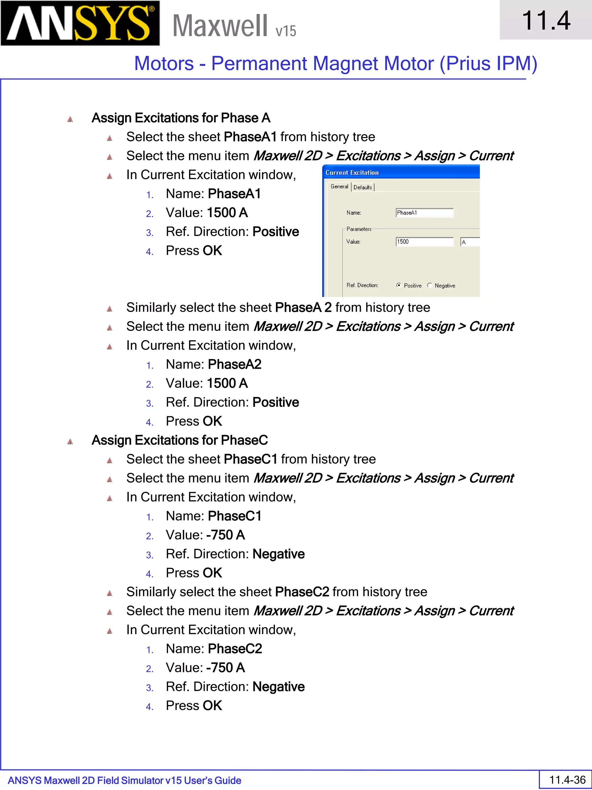 ANSYS Maxwell 2D Field Simulator v15 User’s Guide
11.4
Motors - Permanent Magnet Motor (Prius IPM)
11.4-36
Maxwell v15
Assign Excitations for Phase A
Select the sheet PhaseA1 from history tree
Select the menu item Maxwell 2D > Excitations > Assign > Current
In Current Excitation window,
1. Name: PhaseA1
2. Value: 1500 A
3. Ref. Direction: Positive
4. Press OK
Similarly select the sheet PhaseA 2 from history tree
Select the menu item Maxwell 2D > Excitations > Assign > Current
In Current Excitation window,
1. Name: PhaseA2
2. Value: 1500 A
3. Ref. Direction: Positive
4. Press OK
Assign Excitations for PhaseC
Select the sheet PhaseC1 from history tree
Select the menu item Maxwell 2D > Excitations > Assign > Current
In Current Excitation window,
1. Name: PhaseC1
2. Value: -750 A
3. Ref. Direction: Negative
4. Press OK
Similarly select the sheet PhaseC2 from history tree
Select the menu item Maxwell 2D > Excitations > Assign > Current
In Current Excitation window,
1. Name: PhaseC2
2. Value: -750 A
3. Ref. Direction: Negative
4. Press OK
 