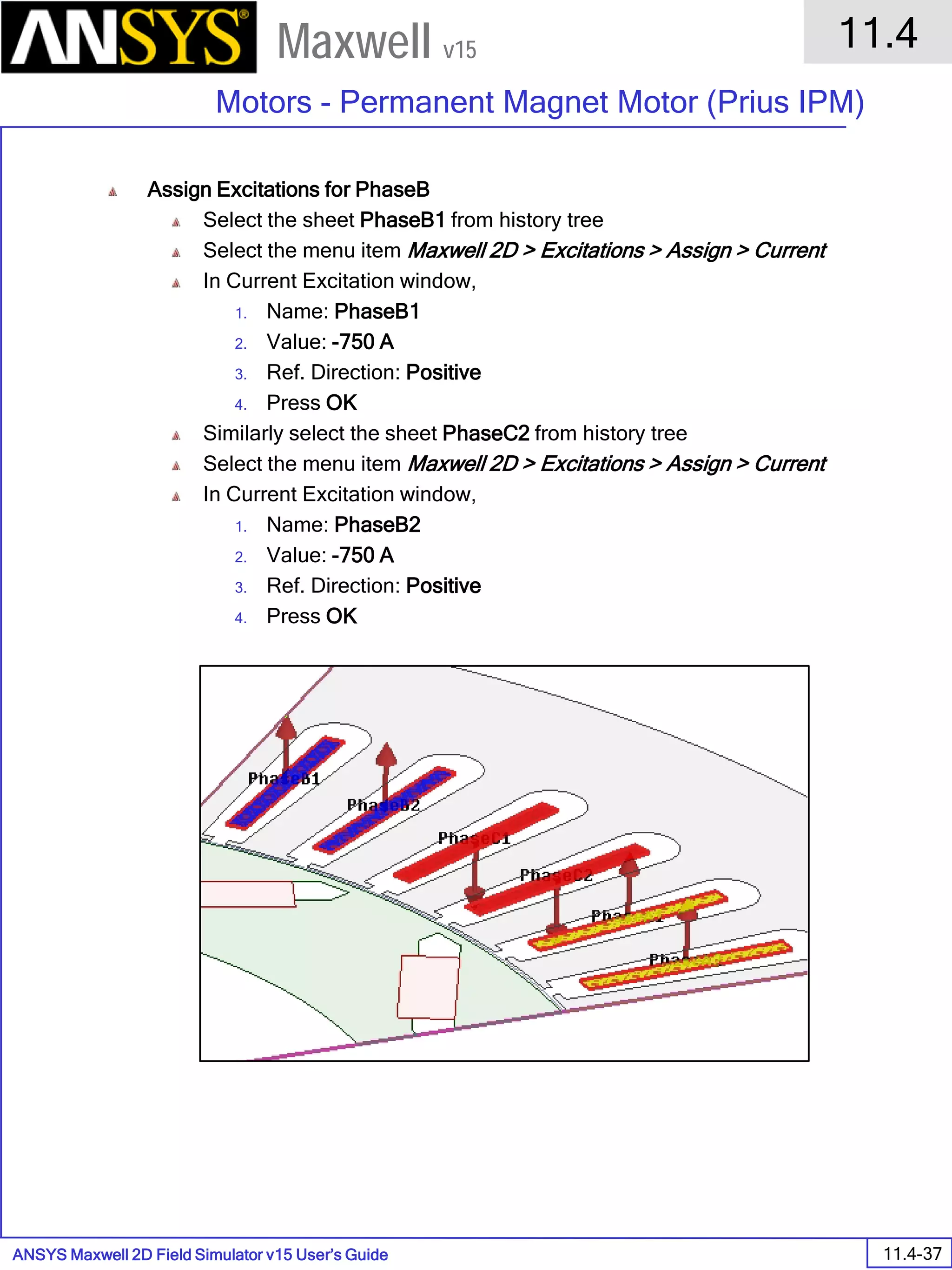 ANSYS Maxwell 2D Field Simulator v15 User’s Guide
11.4
Motors - Permanent Magnet Motor (Prius IPM)
11.4-37
Maxwell v15
Assign Excitations for PhaseB
Select the sheet PhaseB1 from history tree
Select the menu item Maxwell 2D > Excitations > Assign > Current
In Current Excitation window,
1. Name: PhaseB1
2. Value: -750 A
3. Ref. Direction: Positive
4. Press OK
Similarly select the sheet PhaseC2 from history tree
Select the menu item Maxwell 2D > Excitations > Assign > Current
In Current Excitation window,
1. Name: PhaseB2
2. Value: -750 A
3. Ref. Direction: Positive
4. Press OK
 