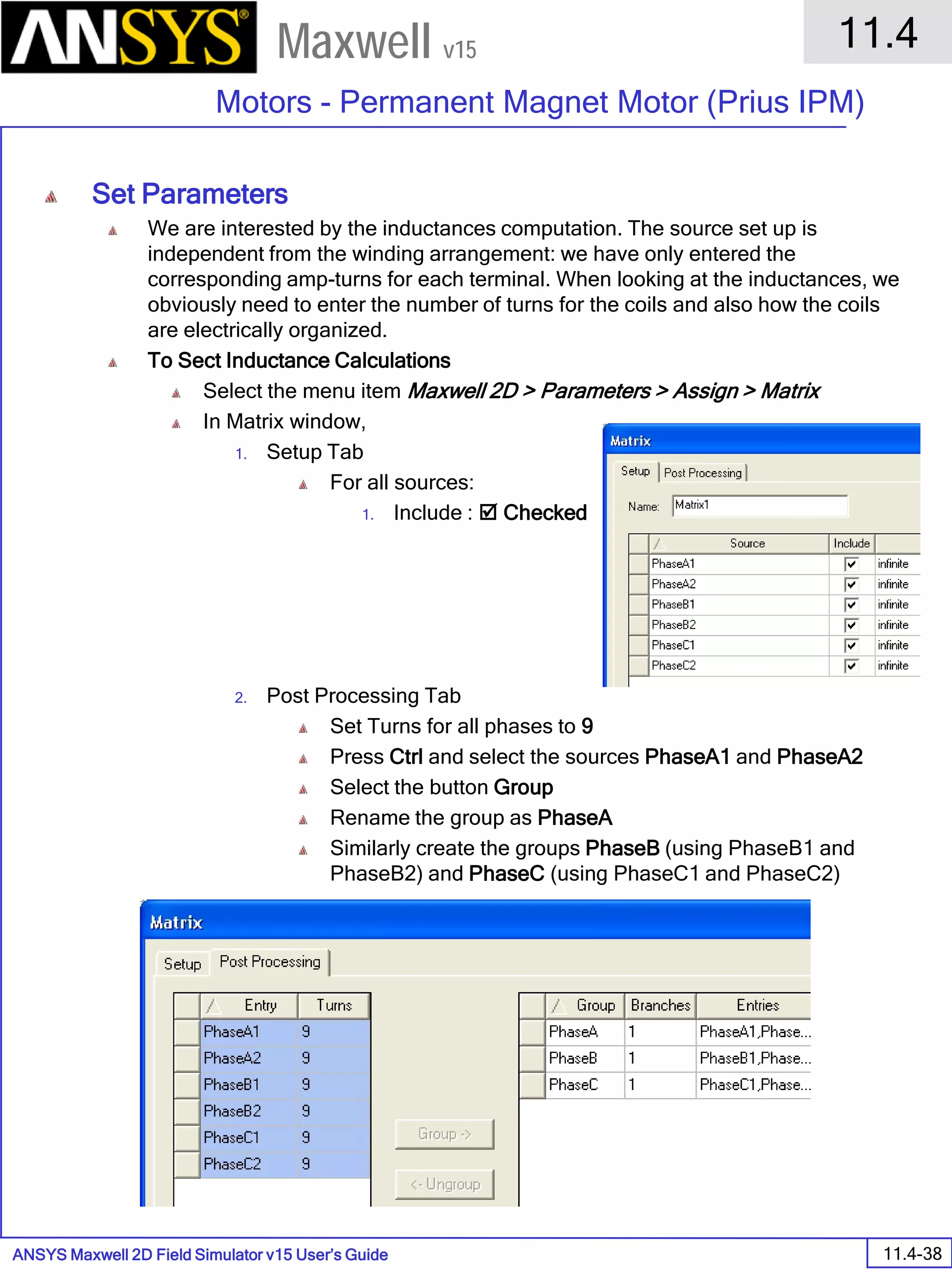ANSYS Maxwell 2D Field Simulator v15 User’s Guide
11.4
Motors - Permanent Magnet Motor (Prius IPM)
11.4-38
Maxwell v15
Set Parameters
We are interested by the inductances computation. The source set up is
independent from the winding arrangement: we have only entered the
corresponding amp-turns for each terminal. When looking at the inductances, we
obviously need to enter the number of turns for the coils and also how the coils
are electrically organized.
To Sect Inductance Calculations
Select the menu item Maxwell 2D > Parameters > Assign > Matrix
In Matrix window,
1. Setup Tab
For all sources:
1. Include :  Checked
2. Post Processing Tab
Set Turns for all phases to 9
Press Ctrl and select the sources PhaseA1 and PhaseA2
Select the button Group
Rename the group as PhaseA
Similarly create the groups PhaseB (using PhaseB1 and
PhaseB2) and PhaseC (using PhaseC1 and PhaseC2)
 