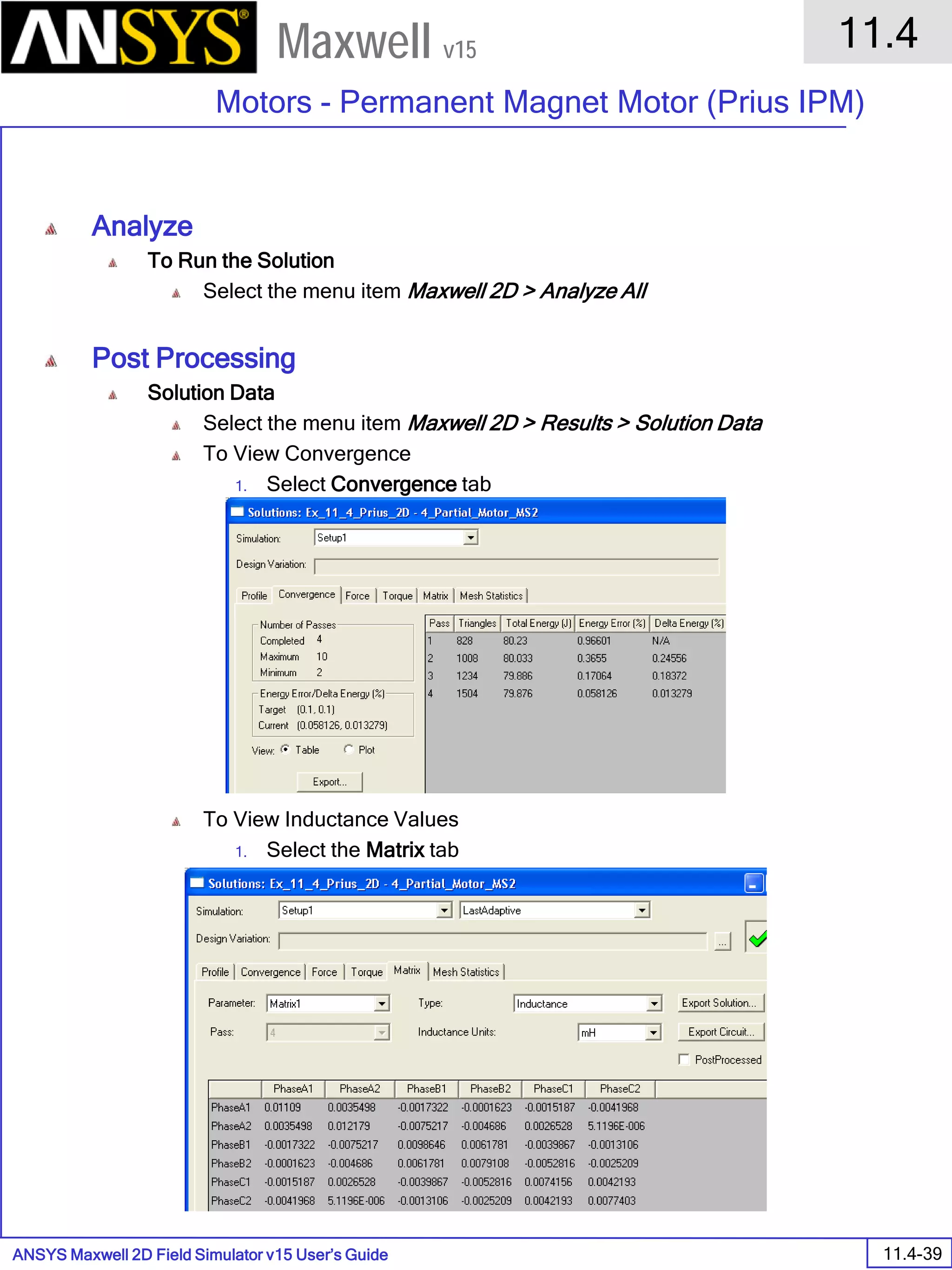 ANSYS Maxwell 2D Field Simulator v15 User’s Guide
11.4
Motors - Permanent Magnet Motor (Prius IPM)
11.4-39
Maxwell v15
Analyze
To Run the Solution
Select the menu item Maxwell 2D > Analyze All
Post Processing
Solution Data
Select the menu item Maxwell 2D > Results > Solution Data
To View Convergence
1. Select Convergence tab
To View Inductance Values
1. Select the Matrix tab
 