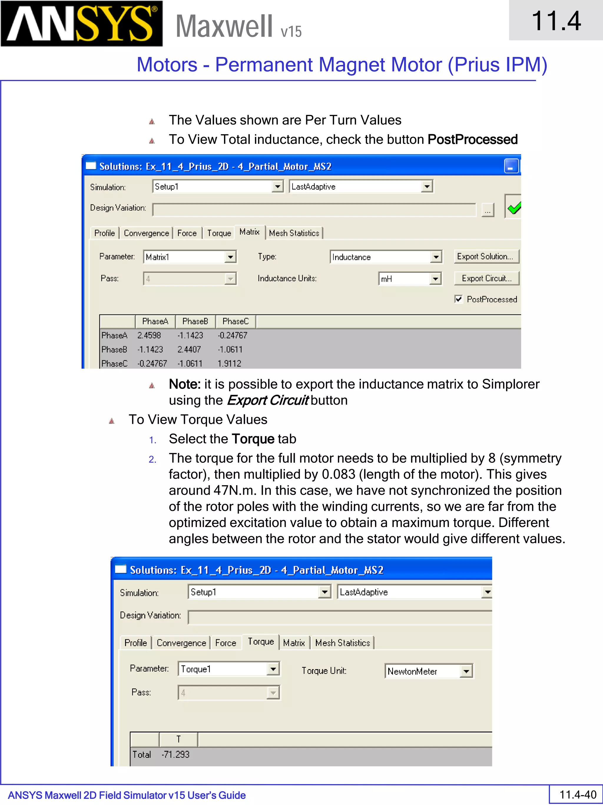 ANSYS Maxwell 2D Field Simulator v15 User’s Guide
11.4
Motors - Permanent Magnet Motor (Prius IPM)
11.4-40
Maxwell v15
The Values shown are Per Turn Values
To View Total inductance, check the button PostProcessed
Note: it is possible to export the inductance matrix to Simplorer
using the Export Circuit button
To View Torque Values
1. Select the Torque tab
2. The torque for the full motor needs to be multiplied by 8 (symmetry
factor), then multiplied by 0.083 (length of the motor). This gives
around 47N.m. In this case, we have not synchronized the position
of the rotor poles with the winding currents, so we are far from the
optimized excitation value to obtain a maximum torque. Different
angles between the rotor and the stator would give different values.
 