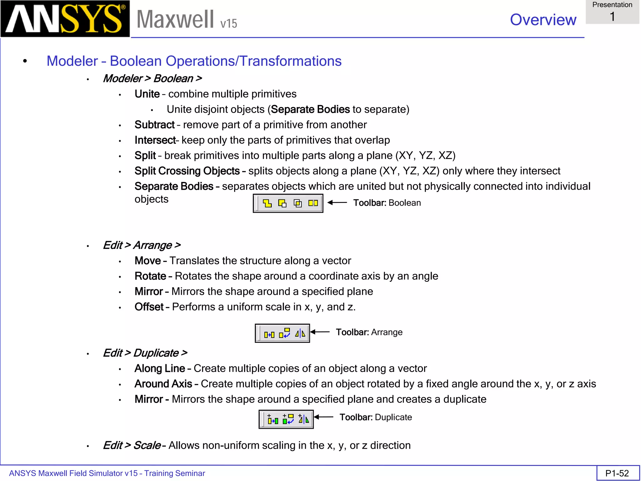 ANSYS Maxwell Field Simulator v15 – Training Seminar P1-52
Overview
Presentation
1
Maxwell v15
• Modeler – Boolean Operations/Transformations
• Modeler > Boolean >
• Unite – combine multiple primitives
• Unite disjoint objects (Separate Bodies to separate)
• Subtract – remove part of a primitive from another
• Intersect– keep only the parts of primitives that overlap
• Split – break primitives into multiple parts along a plane (XY, YZ, XZ)
• Split Crossing Objects – splits objects along a plane (XY, YZ, XZ) only where they intersect
• Separate Bodies – separates objects which are united but not physically connected into individual
objects
• Edit > Arrange >
• Move – Translates the structure along a vector
• Rotate – Rotates the shape around a coordinate axis by an angle
• Mirror – Mirrors the shape around a specified plane
• Offset – Performs a uniform scale in x, y, and z.
• Edit > Duplicate >
• Along Line – Create multiple copies of an object along a vector
• Around Axis – Create multiple copies of an object rotated by a fixed angle around the x, y, or z axis
• Mirror - Mirrors the shape around a specified plane and creates a duplicate
• Edit > Scale – Allows non-uniform scaling in the x, y, or z direction
Toolbar: Boolean
Toolbar: Arrange
Toolbar: Duplicate
 