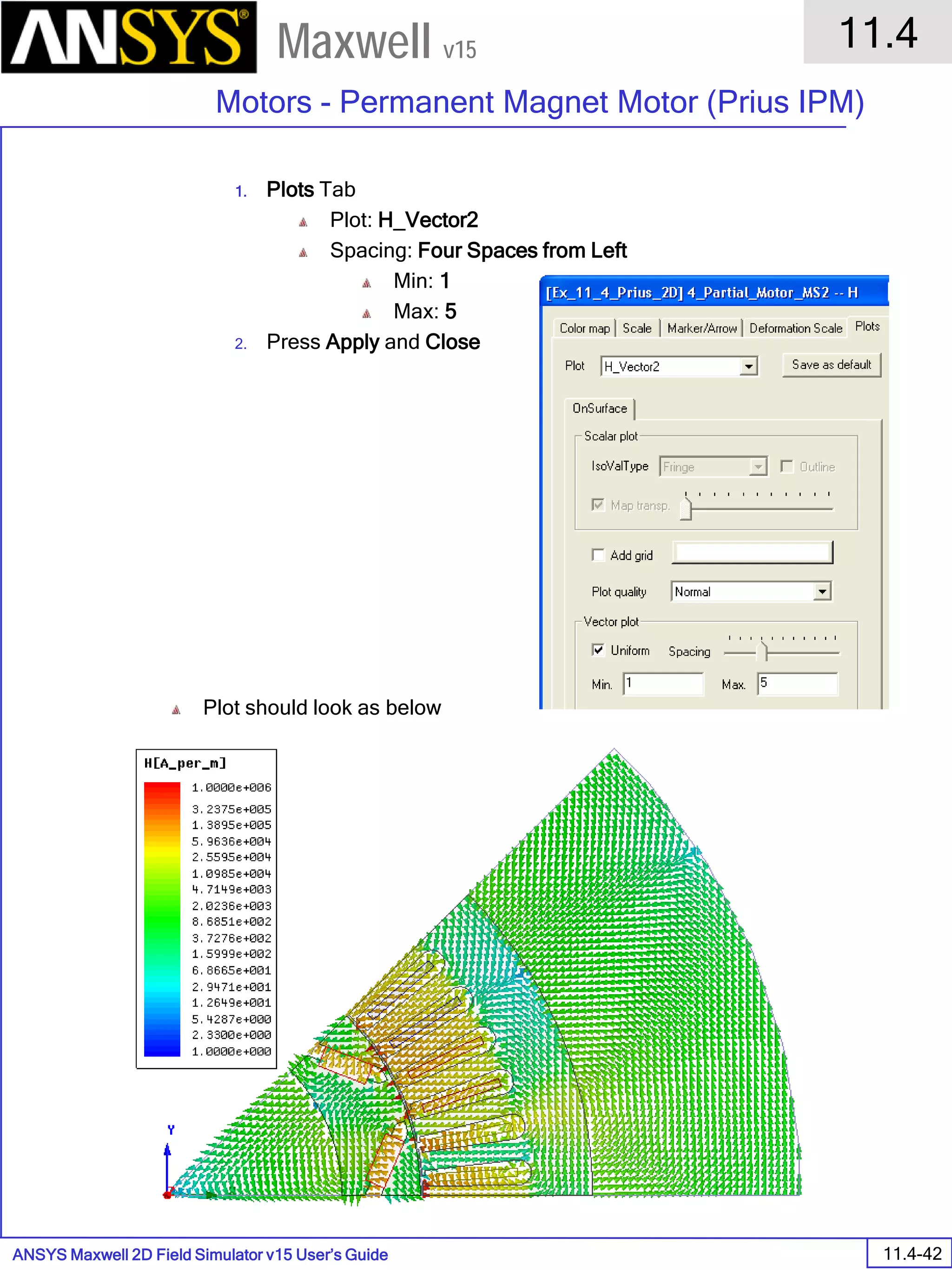 ANSYS Maxwell 2D Field Simulator v15 User’s Guide
11.4
Motors - Permanent Magnet Motor (Prius IPM)
11.4-42
Maxwell v15
1. Plots Tab
Plot: H_Vector2
Spacing: Four Spaces from Left
Min: 1
Max: 5
2. Press Apply and Close
Plot should look as below
 