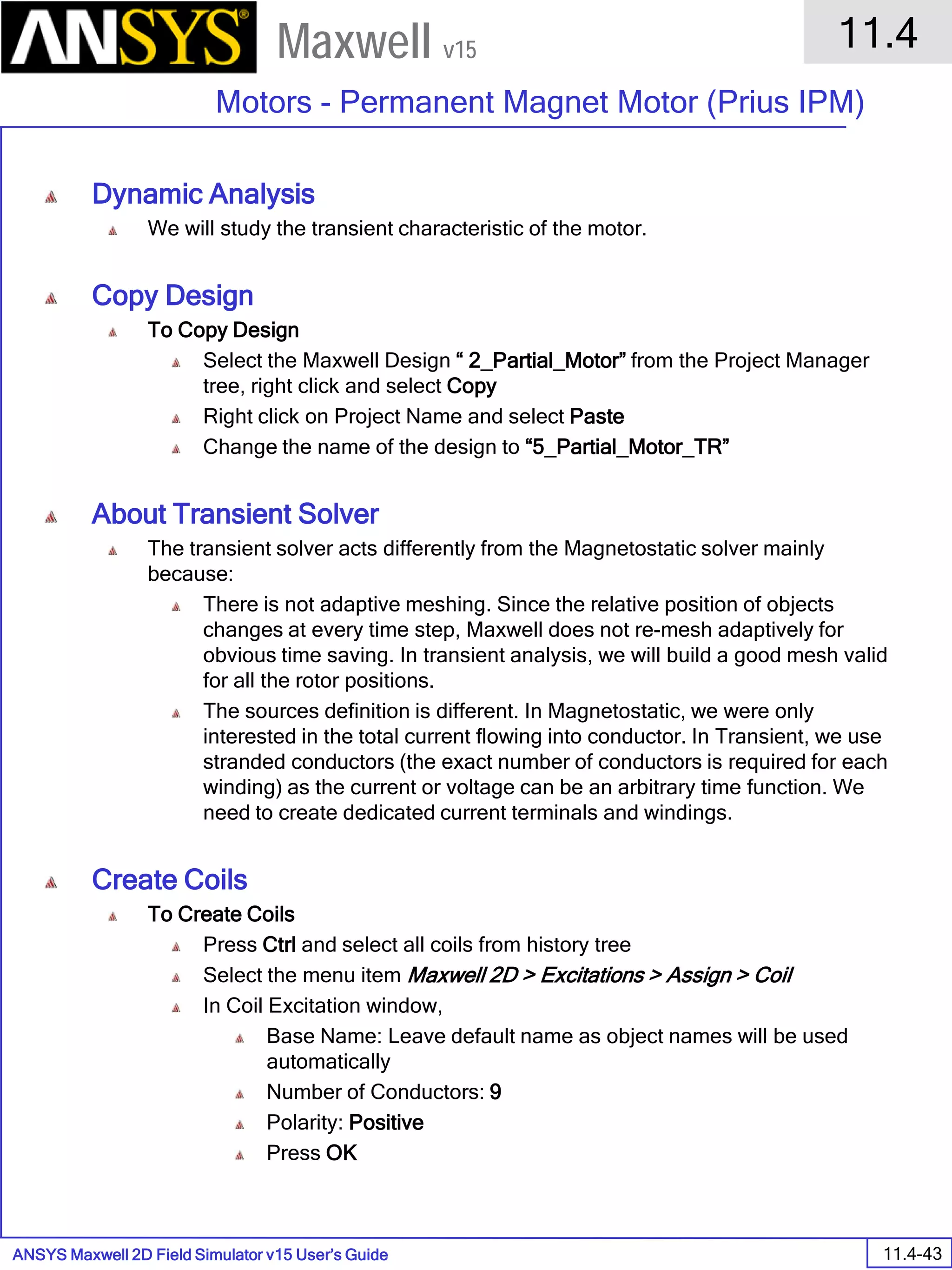 ANSYS Maxwell 2D Field Simulator v15 User’s Guide
11.4
Motors - Permanent Magnet Motor (Prius IPM)
11.4-43
Maxwell v15
Dynamic Analysis
We will study the transient characteristic of the motor.
Copy Design
To Copy Design
Select the Maxwell Design “ 2_Partial_Motor” from the Project Manager
tree, right click and select Copy
Right click on Project Name and select Paste
Change the name of the design to “5_Partial_Motor_TR”
About Transient Solver
The transient solver acts differently from the Magnetostatic solver mainly
because:
There is not adaptive meshing. Since the relative position of objects
changes at every time step, Maxwell does not re-mesh adaptively for
obvious time saving. In transient analysis, we will build a good mesh valid
for all the rotor positions.
The sources definition is different. In Magnetostatic, we were only
interested in the total current flowing into conductor. In Transient, we use
stranded conductors (the exact number of conductors is required for each
winding) as the current or voltage can be an arbitrary time function. We
need to create dedicated current terminals and windings.
Create Coils
To Create Coils
Press Ctrl and select all coils from history tree
Select the menu item Maxwell 2D > Excitations > Assign > Coil
In Coil Excitation window,
Base Name: Leave default name as object names will be used
automatically
Number of Conductors: 9
Polarity: Positive
Press OK
 