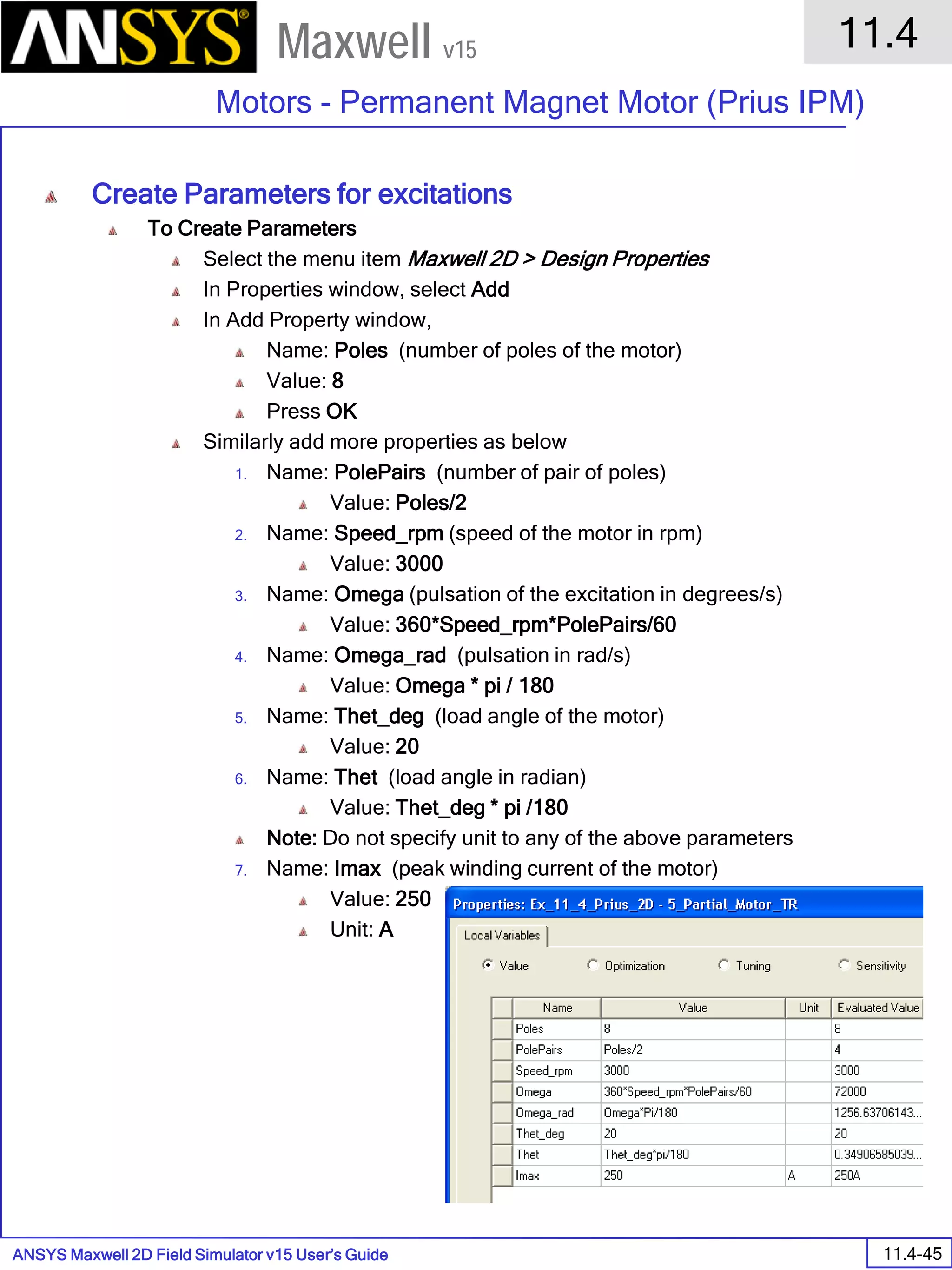 ANSYS Maxwell 2D Field Simulator v15 User’s Guide
11.4
Motors - Permanent Magnet Motor (Prius IPM)
11.4-45
Maxwell v15
Create Parameters for excitations
To Create Parameters
Select the menu item Maxwell 2D > Design Properties
In Properties window, select Add
In Add Property window,
Name: Poles (number of poles of the motor)
Value: 8
Press OK
Similarly add more properties as below
1. Name: PolePairs (number of pair of poles)
Value: Poles/2
2. Name: Speed_rpm (speed of the motor in rpm)
Value: 3000
3. Name: Omega (pulsation of the excitation in degrees/s)
Value: 360*Speed_rpm*PolePairs/60
4. Name: Omega_rad (pulsation in rad/s)
Value: Omega * pi / 180
5. Name: Thet_deg (load angle of the motor)
Value: 20
6. Name: Thet (load angle in radian)
Value: Thet_deg * pi /180
Note: Do not specify unit to any of the above parameters
7. Name: Imax (peak winding current of the motor)
Value: 250
Unit: A
 