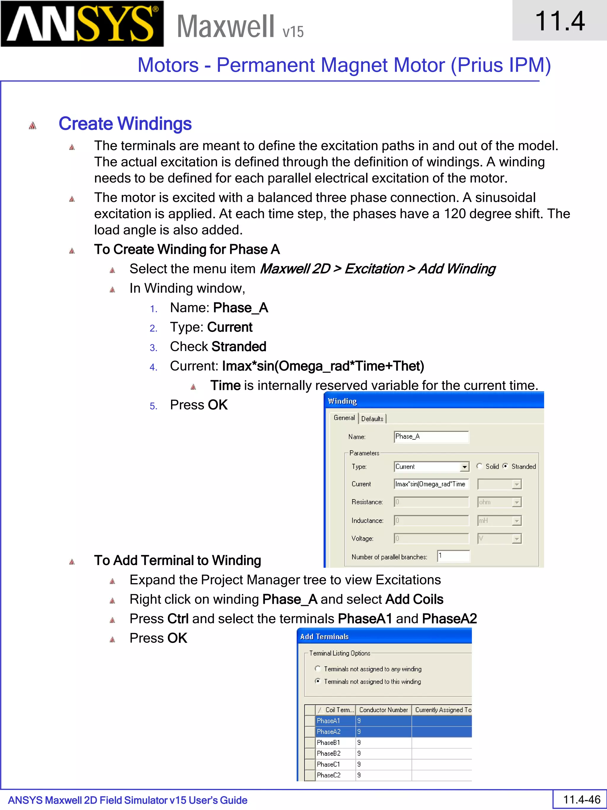 ANSYS Maxwell 2D Field Simulator v15 User’s Guide
11.4
Motors - Permanent Magnet Motor (Prius IPM)
11.4-46
Maxwell v15
Create Windings
The terminals are meant to define the excitation paths in and out of the model.
The actual excitation is defined through the definition of windings. A winding
needs to be defined for each parallel electrical excitation of the motor.
The motor is excited with a balanced three phase connection. A sinusoidal
excitation is applied. At each time step, the phases have a 120 degree shift. The
load angle is also added.
To Create Winding for Phase A
Select the menu item Maxwell 2D > Excitation > Add Winding
In Winding window,
1. Name: Phase_A
2. Type: Current
3. Check Stranded
4. Current: Imax*sin(Omega_rad*Time+Thet)
Time is internally reserved variable for the current time.
5. Press OK
To Add Terminal to Winding
Expand the Project Manager tree to view Excitations
Right click on winding Phase_A and select Add Coils
Press Ctrl and select the terminals PhaseA1 and PhaseA2
Press OK
 