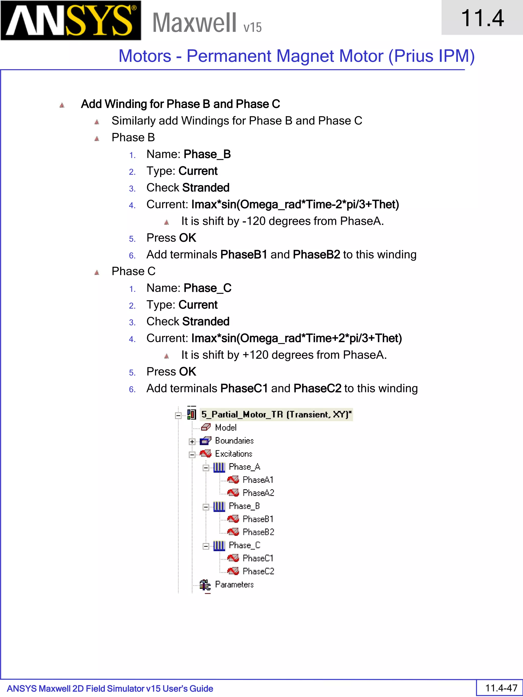 ANSYS Maxwell 2D Field Simulator v15 User’s Guide
11.4
Motors - Permanent Magnet Motor (Prius IPM)
11.4-47
Maxwell v15
Add Winding for Phase B and Phase C
Similarly add Windings for Phase B and Phase C
Phase B
1. Name: Phase_B
2. Type: Current
3. Check Stranded
4. Current: Imax*sin(Omega_rad*Time-2*pi/3+Thet)
It is shift by -120 degrees from PhaseA.
5. Press OK
6. Add terminals PhaseB1 and PhaseB2 to this winding
Phase C
1. Name: Phase_C
2. Type: Current
3. Check Stranded
4. Current: Imax*sin(Omega_rad*Time+2*pi/3+Thet)
It is shift by +120 degrees from PhaseA.
5. Press OK
6. Add terminals PhaseC1 and PhaseC2 to this winding
 