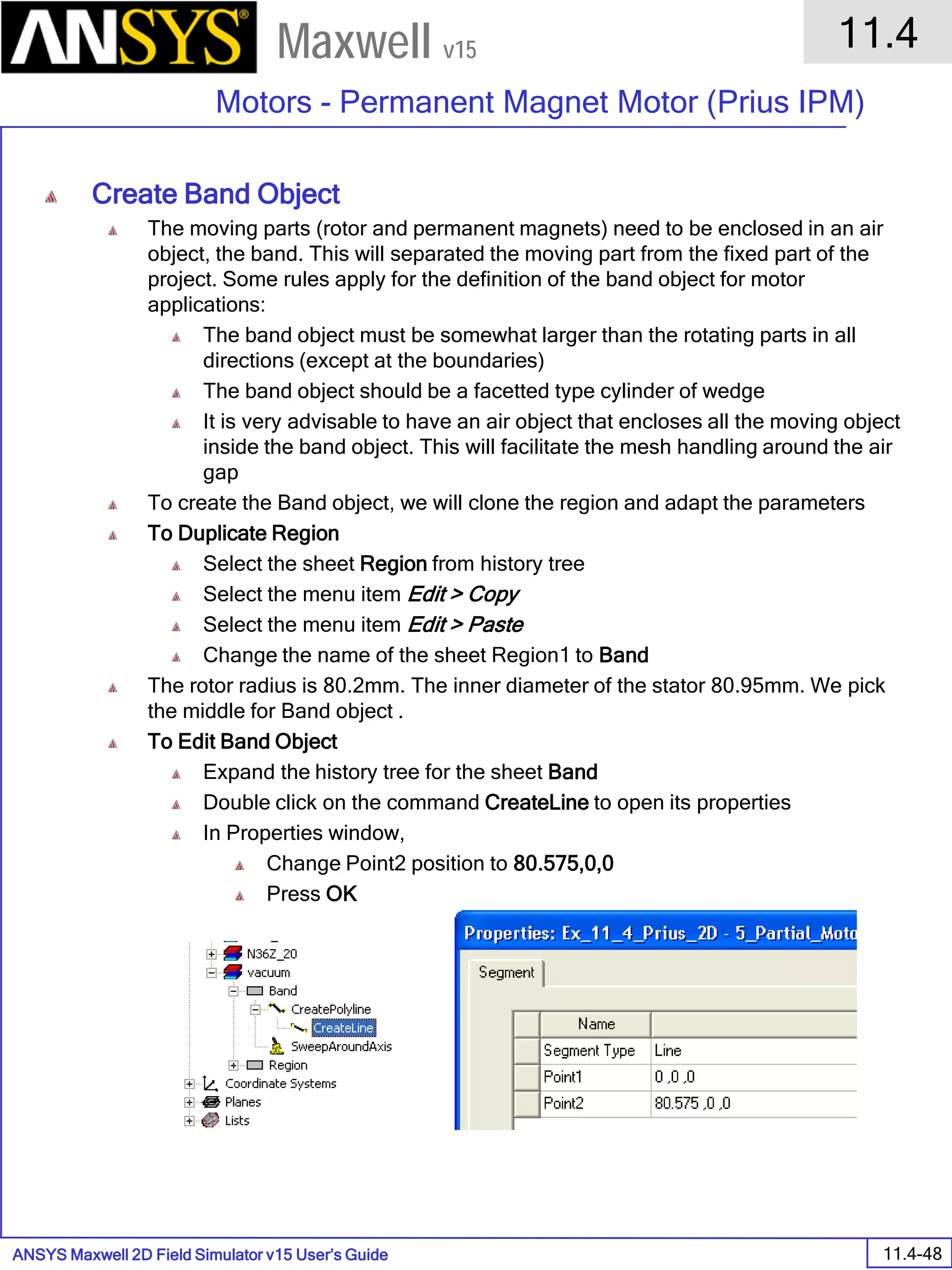 ANSYS Maxwell 2D Field Simulator v15 User’s Guide
11.4
Motors - Permanent Magnet Motor (Prius IPM)
11.4-48
Maxwell v15
Create Band Object
The moving parts (rotor and permanent magnets) need to be enclosed in an air
object, the band. This will separated the moving part from the fixed part of the
project. Some rules apply for the definition of the band object for motor
applications:
The band object must be somewhat larger than the rotating parts in all
directions (except at the boundaries)
The band object should be a facetted type cylinder of wedge
It is very advisable to have an air object that encloses all the moving object
inside the band object. This will facilitate the mesh handling around the air
gap
To create the Band object, we will clone the region and adapt the parameters
To Duplicate Region
Select the sheet Region from history tree
Select the menu item Edit > Copy
Select the menu item Edit > Paste
Change the name of the sheet Region1 to Band
The rotor radius is 80.2mm. The inner diameter of the stator 80.95mm. We pick
the middle for Band object .
To Edit Band Object
Expand the history tree for the sheet Band
Double click on the command CreateLine to open its properties
In Properties window,
Change Point2 position to 80.575,0,0
Press OK
 