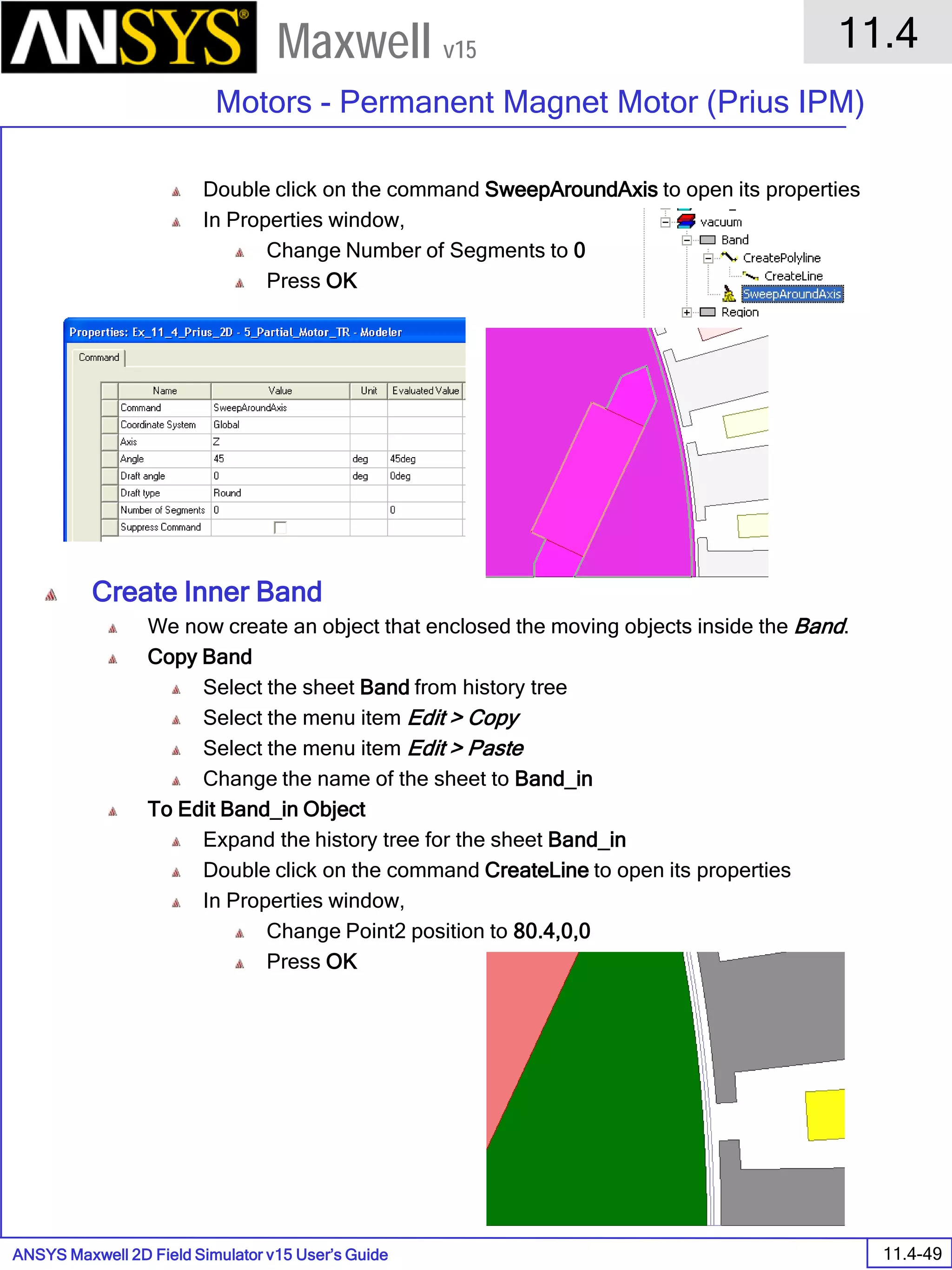 ANSYS Maxwell 2D Field Simulator v15 User’s Guide
11.4
Motors - Permanent Magnet Motor (Prius IPM)
11.4-49
Maxwell v15
Double click on the command SweepAroundAxis to open its properties
In Properties window,
Change Number of Segments to 0
Press OK
Create Inner Band
We now create an object that enclosed the moving objects inside the Band.
Copy Band
Select the sheet Band from history tree
Select the menu item Edit > Copy
Select the menu item Edit > Paste
Change the name of the sheet to Band_in
To Edit Band_in Object
Expand the history tree for the sheet Band_in
Double click on the command CreateLine to open its properties
In Properties window,
Change Point2 position to 80.4,0,0
Press OK
 
