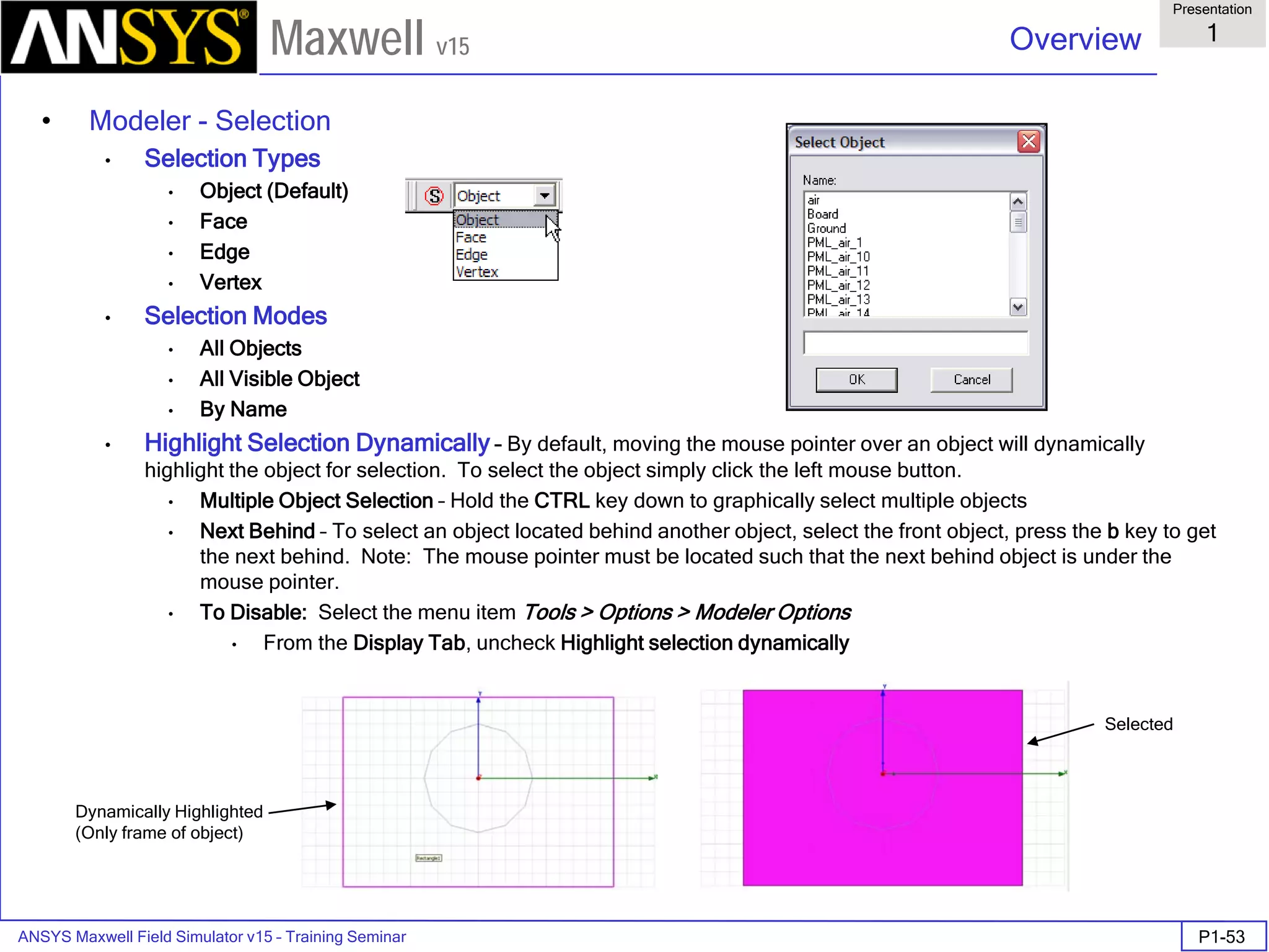 ANSYS Maxwell Field Simulator v15 – Training Seminar P1-53
Overview
Presentation
1
Maxwell v15
• Modeler - Selection
• Selection Types
• Object (Default)
• Face
• Edge
• Vertex
• Selection Modes
• All Objects
• All Visible Object
• By Name
• Highlight Selection Dynamically – By default, moving the mouse pointer over an object will dynamically
highlight the object for selection. To select the object simply click the left mouse button.
• Multiple Object Selection – Hold the CTRL key down to graphically select multiple objects
• Next Behind – To select an object located behind another object, select the front object, press the b key to get
the next behind. Note: The mouse pointer must be located such that the next behind object is under the
mouse pointer.
• To Disable: Select the menu item Tools > Options > Modeler Options
• From the Display Tab, uncheck Highlight selection dynamically
Dynamically Highlighted
(Only frame of object)
Selected
 