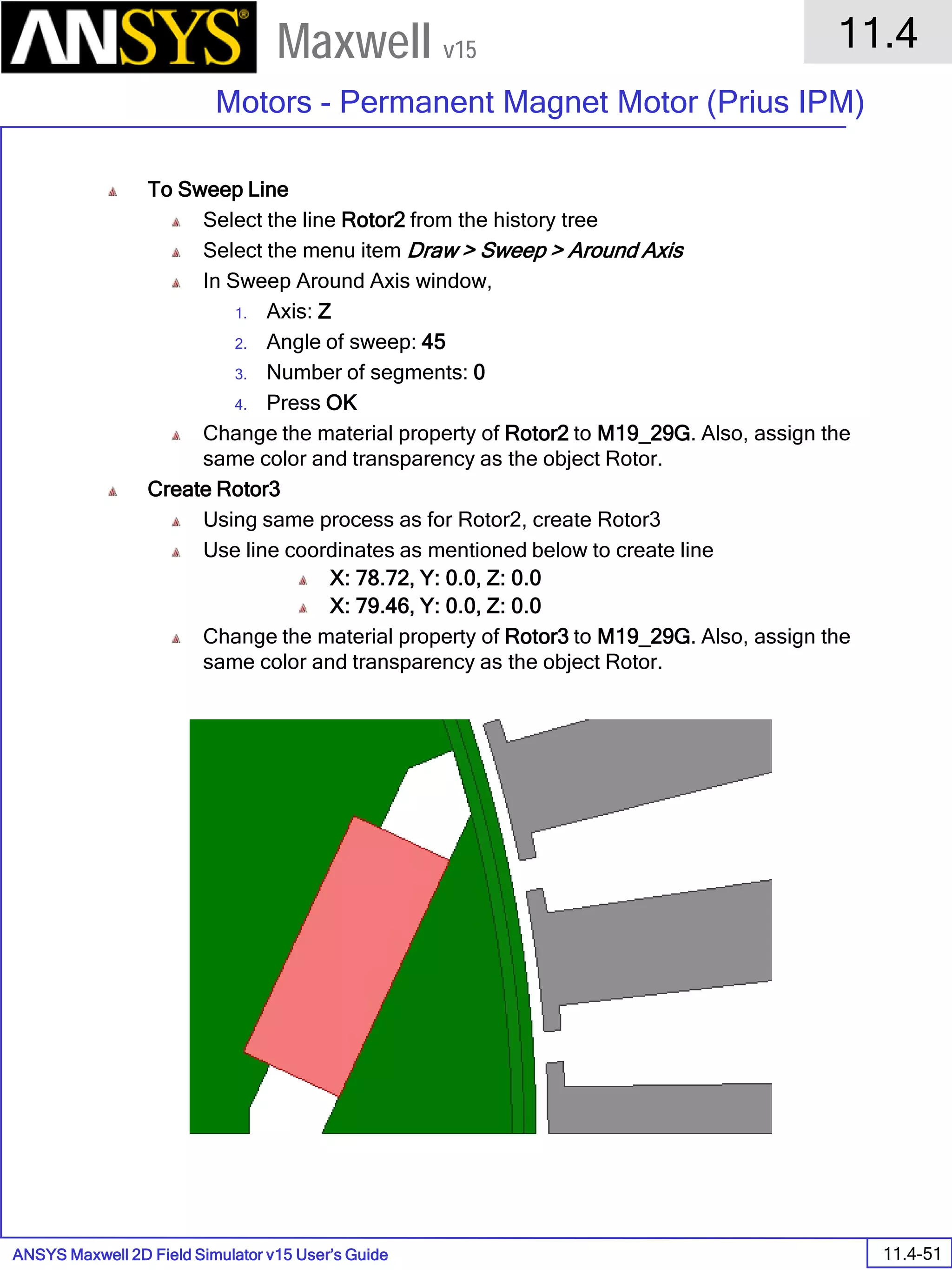 ANSYS Maxwell 2D Field Simulator v15 User’s Guide
11.4
Motors - Permanent Magnet Motor (Prius IPM)
11.4-51
Maxwell v15
To Sweep Line
Select the line Rotor2 from the history tree
Select the menu item Draw > Sweep > Around Axis
In Sweep Around Axis window,
1. Axis: Z
2. Angle of sweep: 45
3. Number of segments: 0
4. Press OK
Change the material property of Rotor2 to M19_29G. Also, assign the
same color and transparency as the object Rotor.
Create Rotor3
Using same process as for Rotor2, create Rotor3
Use line coordinates as mentioned below to create line
X: 78.72, Y: 0.0, Z: 0.0
X: 79.46, Y: 0.0, Z: 0.0
Change the material property of Rotor3 to M19_29G. Also, assign the
same color and transparency as the object Rotor.
 