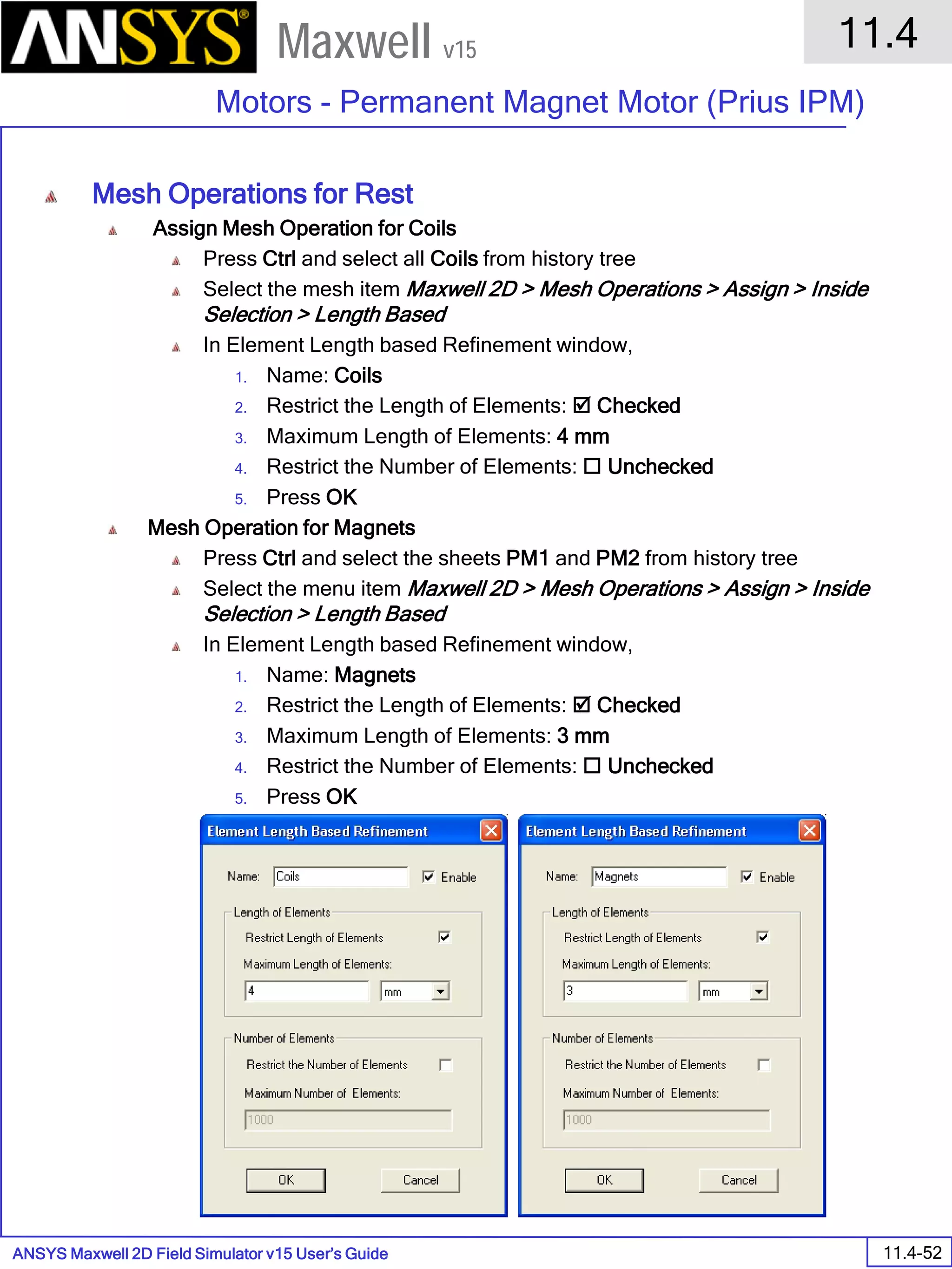 ANSYS Maxwell 2D Field Simulator v15 User’s Guide
11.4
Motors - Permanent Magnet Motor (Prius IPM)
11.4-52
Maxwell v15
Mesh Operations for Rest
Assign Mesh Operation for Coils
Press Ctrl and select all Coils from history tree
Select the mesh item Maxwell 2D > Mesh Operations > Assign > Inside
Selection > Length Based
In Element Length based Refinement window,
1. Name: Coils
2. Restrict the Length of Elements:  Checked
3. Maximum Length of Elements: 4 mm
4. Restrict the Number of Elements:  Unchecked
5. Press OK
Mesh Operation for Magnets
Press Ctrl and select the sheets PM1 and PM2 from history tree
Select the menu item Maxwell 2D > Mesh Operations > Assign > Inside
Selection > Length Based
In Element Length based Refinement window,
1. Name: Magnets
2. Restrict the Length of Elements:  Checked
3. Maximum Length of Elements: 3 mm
4. Restrict the Number of Elements:  Unchecked
5. Press OK
 