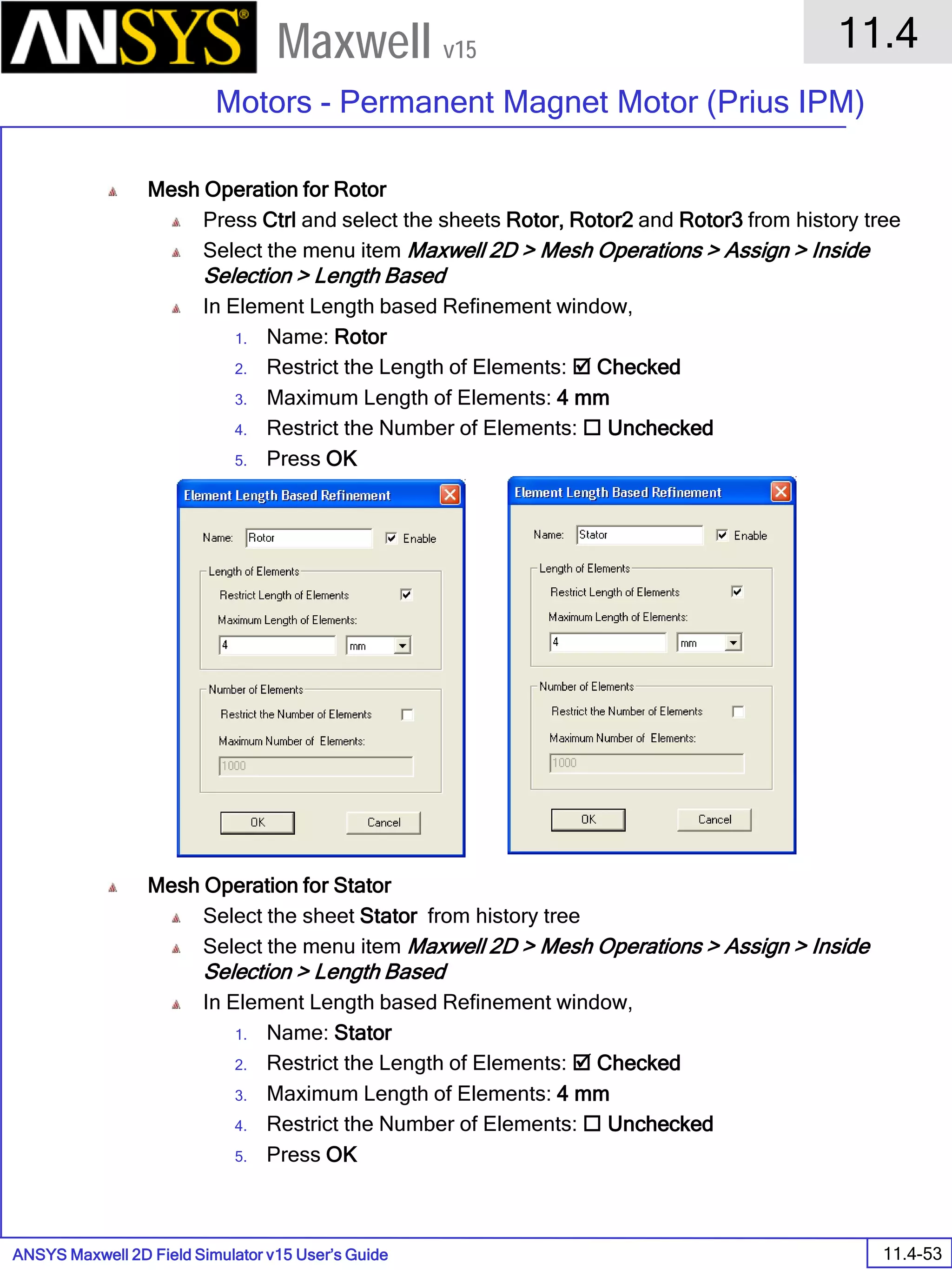 ANSYS Maxwell 2D Field Simulator v15 User’s Guide
11.4
Motors - Permanent Magnet Motor (Prius IPM)
11.4-53
Maxwell v15
Mesh Operation for Rotor
Press Ctrl and select the sheets Rotor, Rotor2 and Rotor3 from history tree
Select the menu item Maxwell 2D > Mesh Operations > Assign > Inside
Selection > Length Based
In Element Length based Refinement window,
1. Name: Rotor
2. Restrict the Length of Elements:  Checked
3. Maximum Length of Elements: 4 mm
4. Restrict the Number of Elements:  Unchecked
5. Press OK
Mesh Operation for Stator
Select the sheet Stator from history tree
Select the menu item Maxwell 2D > Mesh Operations > Assign > Inside
Selection > Length Based
In Element Length based Refinement window,
1. Name: Stator
2. Restrict the Length of Elements:  Checked
3. Maximum Length of Elements: 4 mm
4. Restrict the Number of Elements:  Unchecked
5. Press OK
 