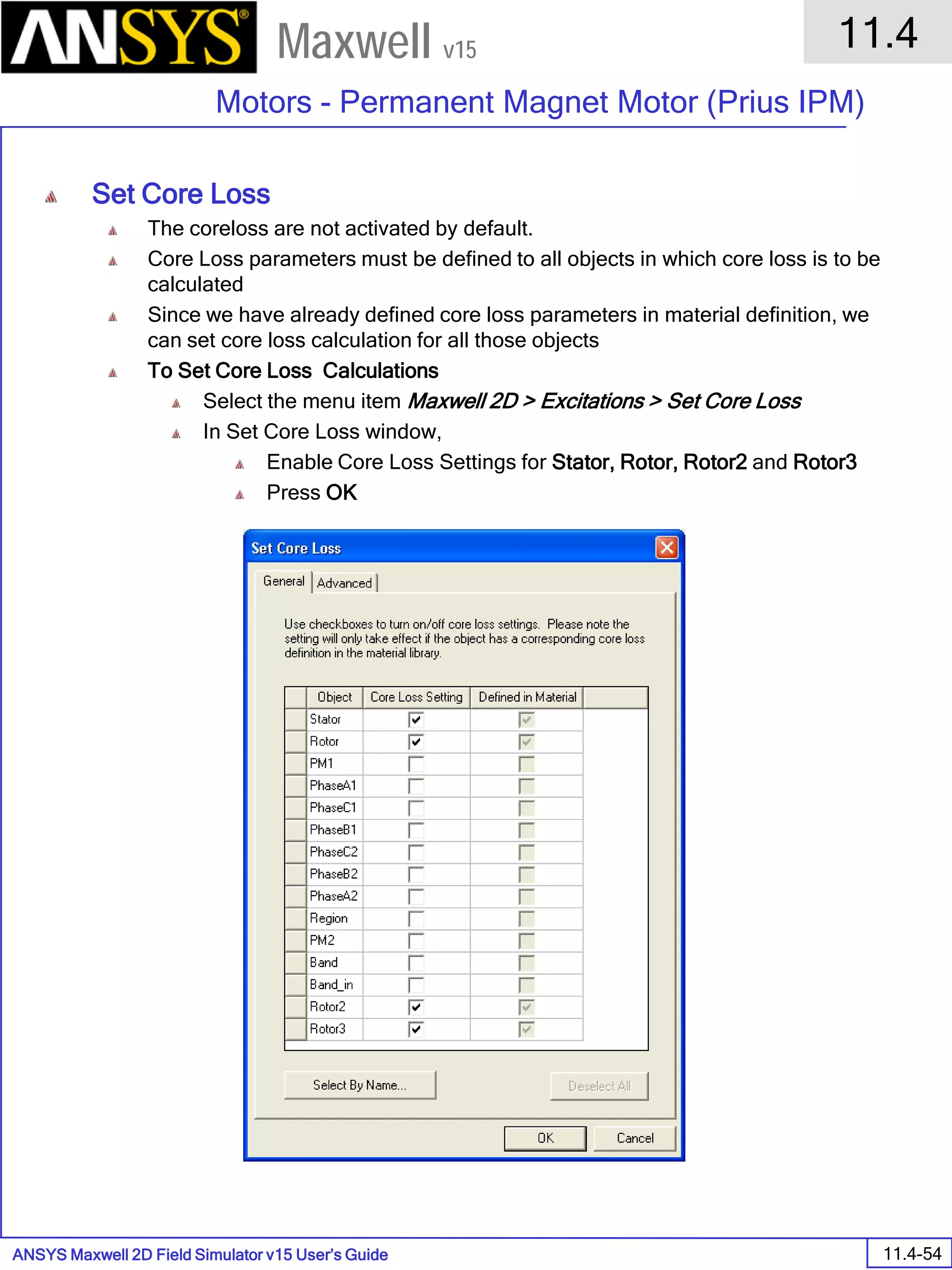 ANSYS Maxwell 2D Field Simulator v15 User’s Guide
11.4
Motors - Permanent Magnet Motor (Prius IPM)
11.4-54
Maxwell v15
Set Core Loss
The coreloss are not activated by default.
Core Loss parameters must be defined to all objects in which core loss is to be
calculated
Since we have already defined core loss parameters in material definition, we
can set core loss calculation for all those objects
To Set Core Loss Calculations
Select the menu item Maxwell 2D > Excitations > Set Core Loss
In Set Core Loss window,
Enable Core Loss Settings for Stator, Rotor, Rotor2 and Rotor3
Press OK
 