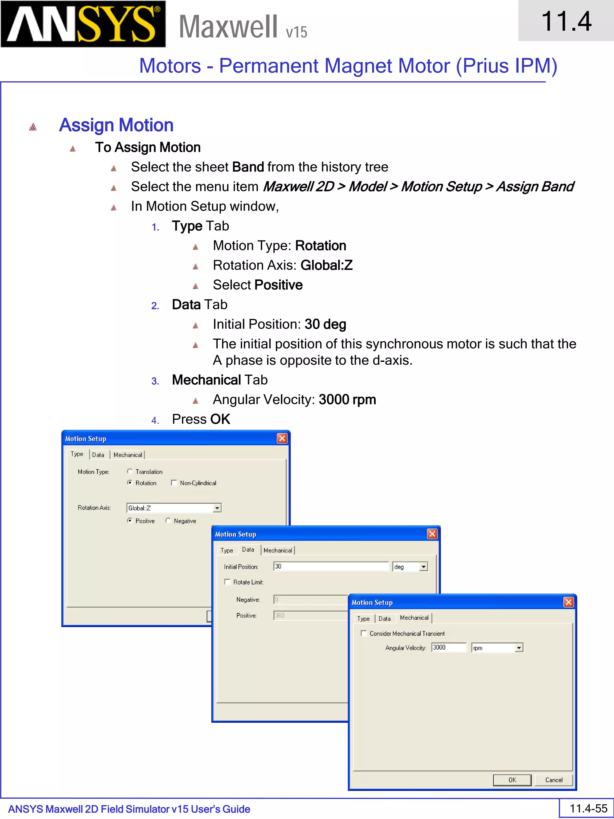 ANSYS Maxwell 2D Field Simulator v15 User’s Guide
11.4
Motors - Permanent Magnet Motor (Prius IPM)
11.4-55
Maxwell v15
Assign Motion
To Assign Motion
Select the sheet Band from the history tree
Select the menu item Maxwell 2D > Model > Motion Setup > Assign Band
In Motion Setup window,
1. Type Tab
Motion Type: Rotation
Rotation Axis: Global:Z
Select Positive
2. Data Tab
Initial Position: 30 deg
The initial position of this synchronous motor is such that the
A phase is opposite to the d-axis.
3. Mechanical Tab
Angular Velocity: 3000 rpm
4. Press OK
 