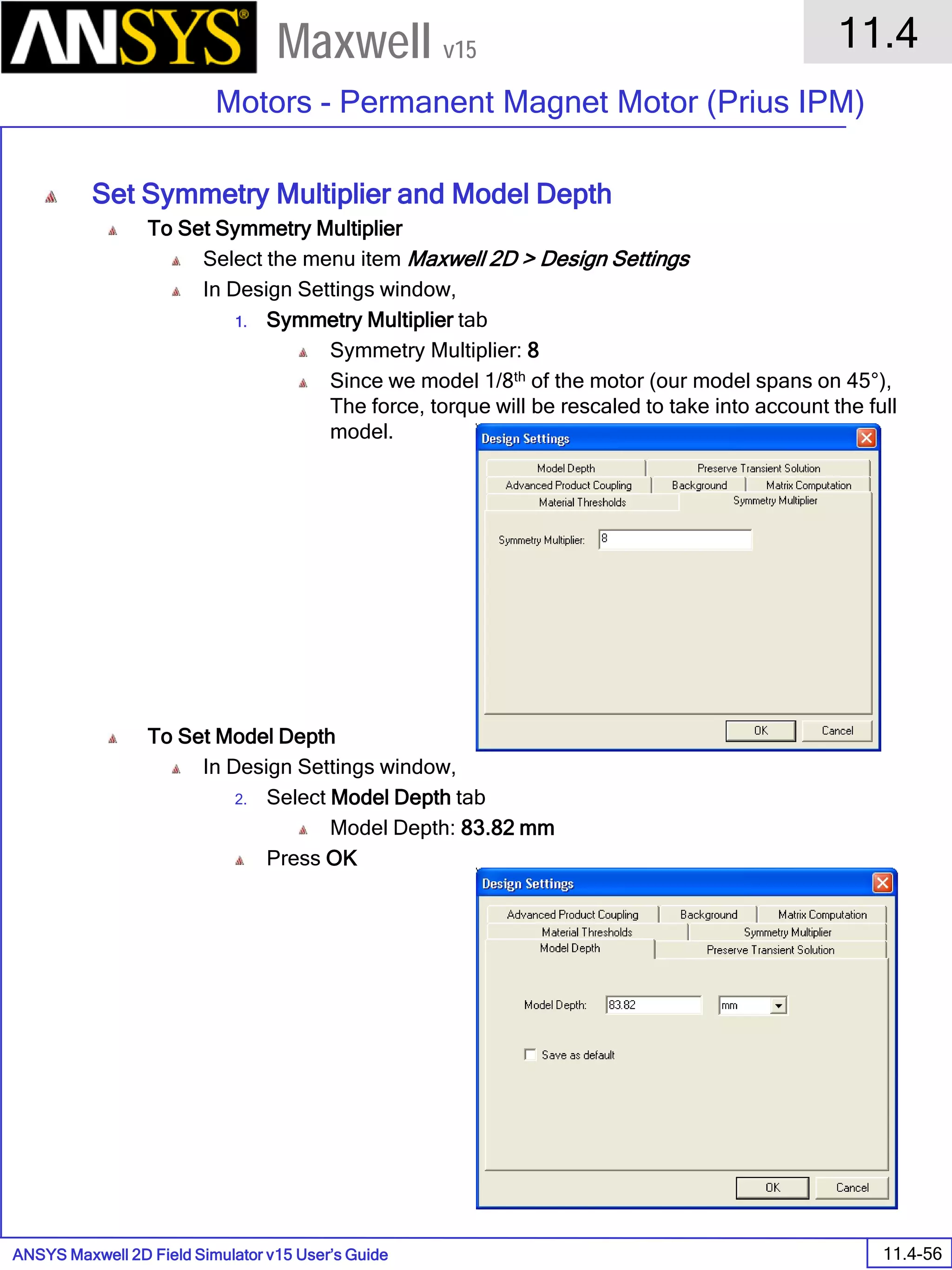 ANSYS Maxwell 2D Field Simulator v15 User’s Guide
11.4
Motors - Permanent Magnet Motor (Prius IPM)
11.4-56
Maxwell v15
Set Symmetry Multiplier and Model Depth
To Set Symmetry Multiplier
Select the menu item Maxwell 2D > Design Settings
In Design Settings window,
1. Symmetry Multiplier tab
Symmetry Multiplier: 8
Since we model 1/8th of the motor (our model spans on 45°),
The force, torque will be rescaled to take into account the full
model.
To Set Model Depth
In Design Settings window,
2. Select Model Depth tab
Model Depth: 83.82 mm
Press OK
 