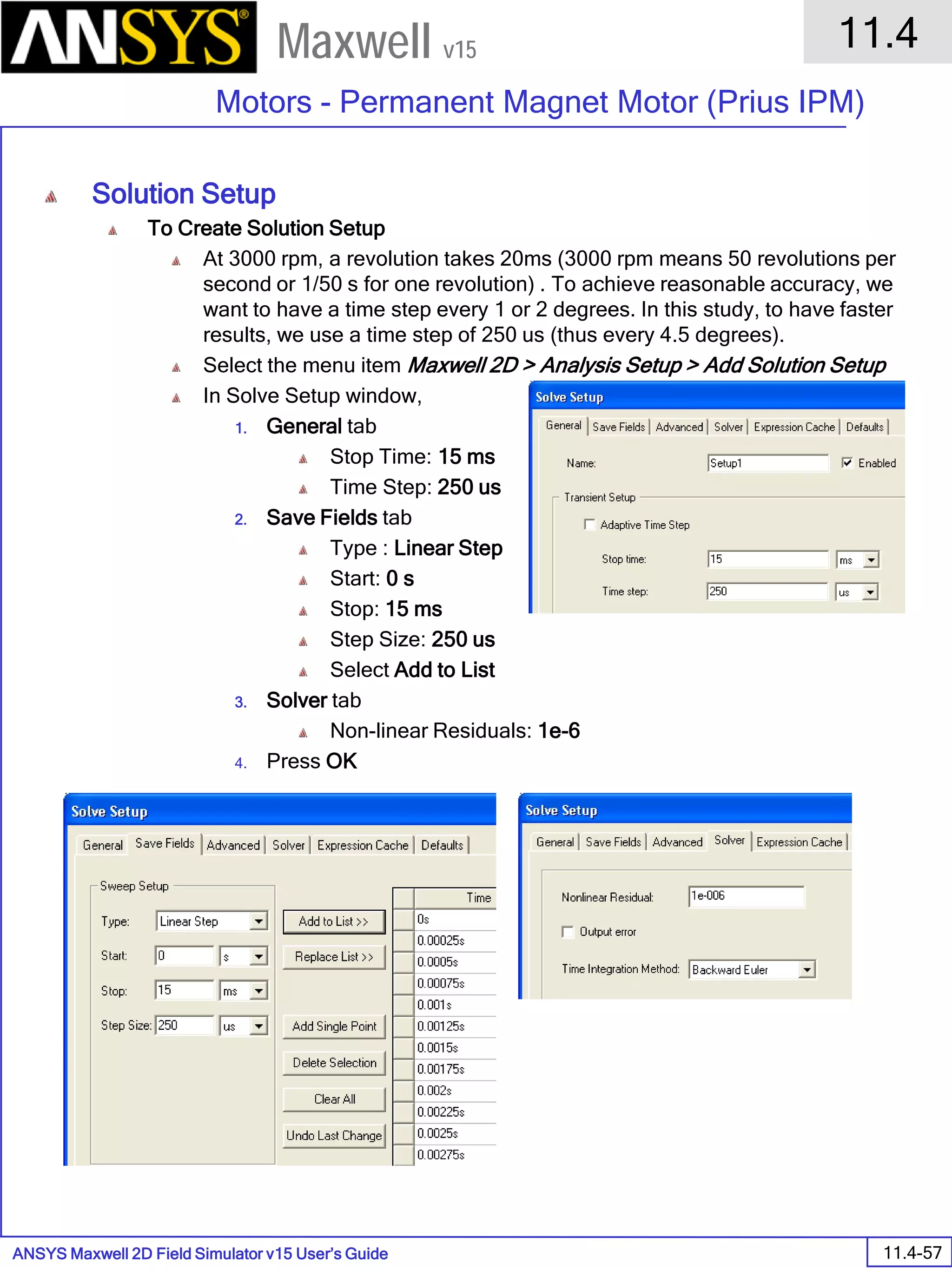 ANSYS Maxwell 2D Field Simulator v15 User’s Guide
11.4
Motors - Permanent Magnet Motor (Prius IPM)
11.4-57
Maxwell v15
Solution Setup
To Create Solution Setup
At 3000 rpm, a revolution takes 20ms (3000 rpm means 50 revolutions per
second or 1/50 s for one revolution) . To achieve reasonable accuracy, we
want to have a time step every 1 or 2 degrees. In this study, to have faster
results, we use a time step of 250 us (thus every 4.5 degrees).
Select the menu item Maxwell 2D > Analysis Setup > Add Solution Setup
In Solve Setup window,
1. General tab
Stop Time: 15 ms
Time Step: 250 us
2. Save Fields tab
Type : Linear Step
Start: 0 s
Stop: 15 ms
Step Size: 250 us
Select Add to List
3. Solver tab
Non-linear Residuals: 1e-6
4. Press OK
 