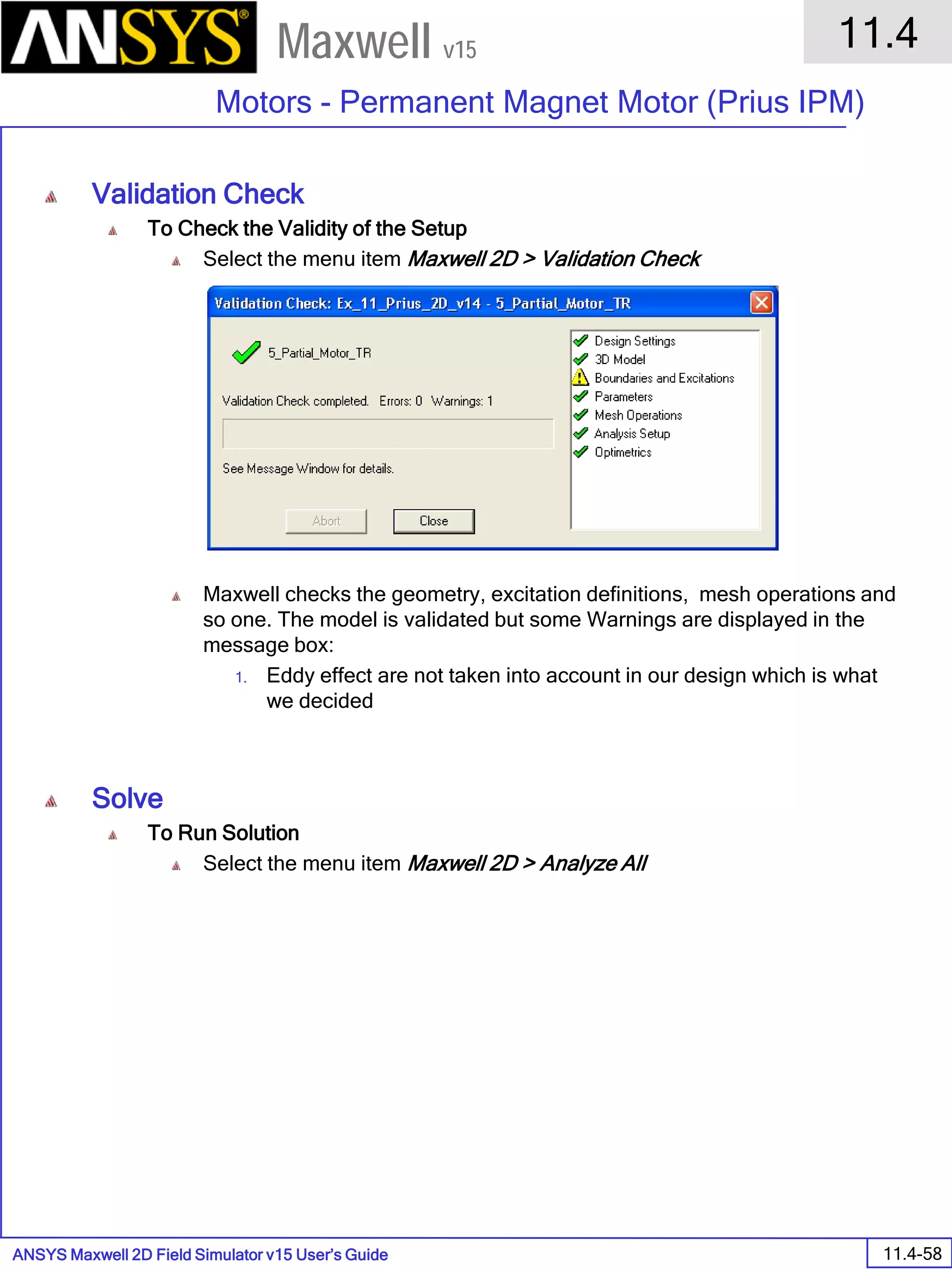 ANSYS Maxwell 2D Field Simulator v15 User’s Guide
11.4
Motors - Permanent Magnet Motor (Prius IPM)
11.4-58
Maxwell v15
Validation Check
To Check the Validity of the Setup
Select the menu item Maxwell 2D > Validation Check
Maxwell checks the geometry, excitation definitions, mesh operations and
so one. The model is validated but some Warnings are displayed in the
message box:
1. Eddy effect are not taken into account in our design which is what
we decided
Solve
To Run Solution
Select the menu item Maxwell 2D > Analyze All
 