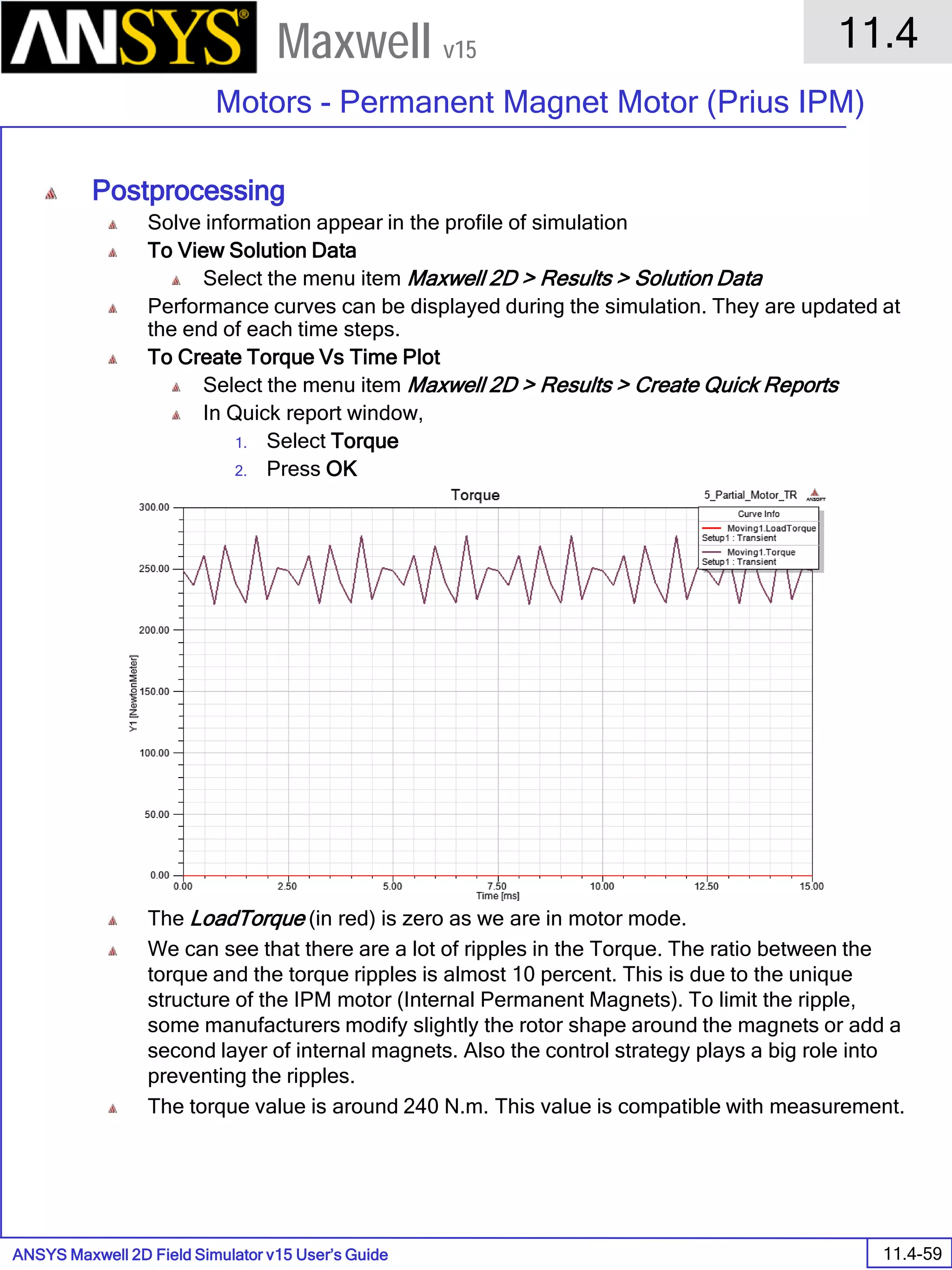 ANSYS Maxwell 2D Field Simulator v15 User’s Guide
11.4
Motors - Permanent Magnet Motor (Prius IPM)
11.4-59
Maxwell v15
Postprocessing
Solve information appear in the profile of simulation
To View Solution Data
Select the menu item Maxwell 2D > Results > Solution Data
Performance curves can be displayed during the simulation. They are updated at
the end of each time steps.
To Create Torque Vs Time Plot
Select the menu item Maxwell 2D > Results > Create Quick Reports
In Quick report window,
1. Select Torque
2. Press OK
The LoadTorque (in red) is zero as we are in motor mode.
We can see that there are a lot of ripples in the Torque. The ratio between the
torque and the torque ripples is almost 10 percent. This is due to the unique
structure of the IPM motor (Internal Permanent Magnets). To limit the ripple,
some manufacturers modify slightly the rotor shape around the magnets or add a
second layer of internal magnets. Also the control strategy plays a big role into
preventing the ripples.
The torque value is around 240 N.m. This value is compatible with measurement.
 