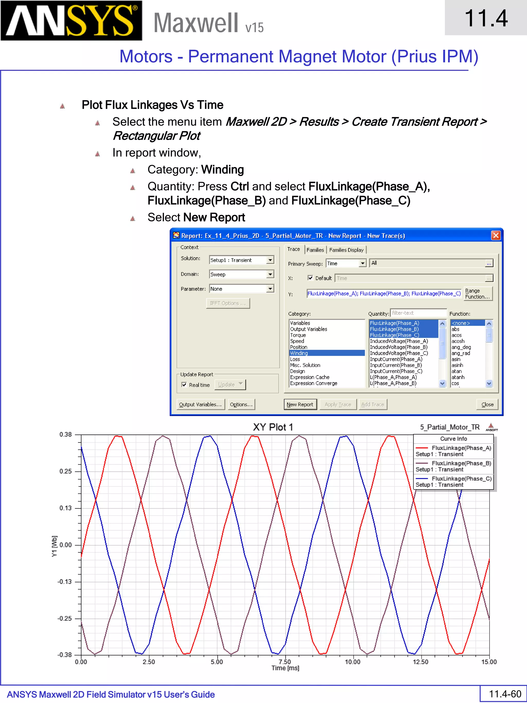 ANSYS Maxwell 2D Field Simulator v15 User’s Guide
11.4
Motors - Permanent Magnet Motor (Prius IPM)
11.4-60
Maxwell v15
Plot Flux Linkages Vs Time
Select the menu item Maxwell 2D > Results > Create Transient Report >
Rectangular Plot
In report window,
Category: Winding
Quantity: Press Ctrl and select FluxLinkage(Phase_A),
FluxLinkage(Phase_B) and FluxLinkage(Phase_C)
Select New Report
 
