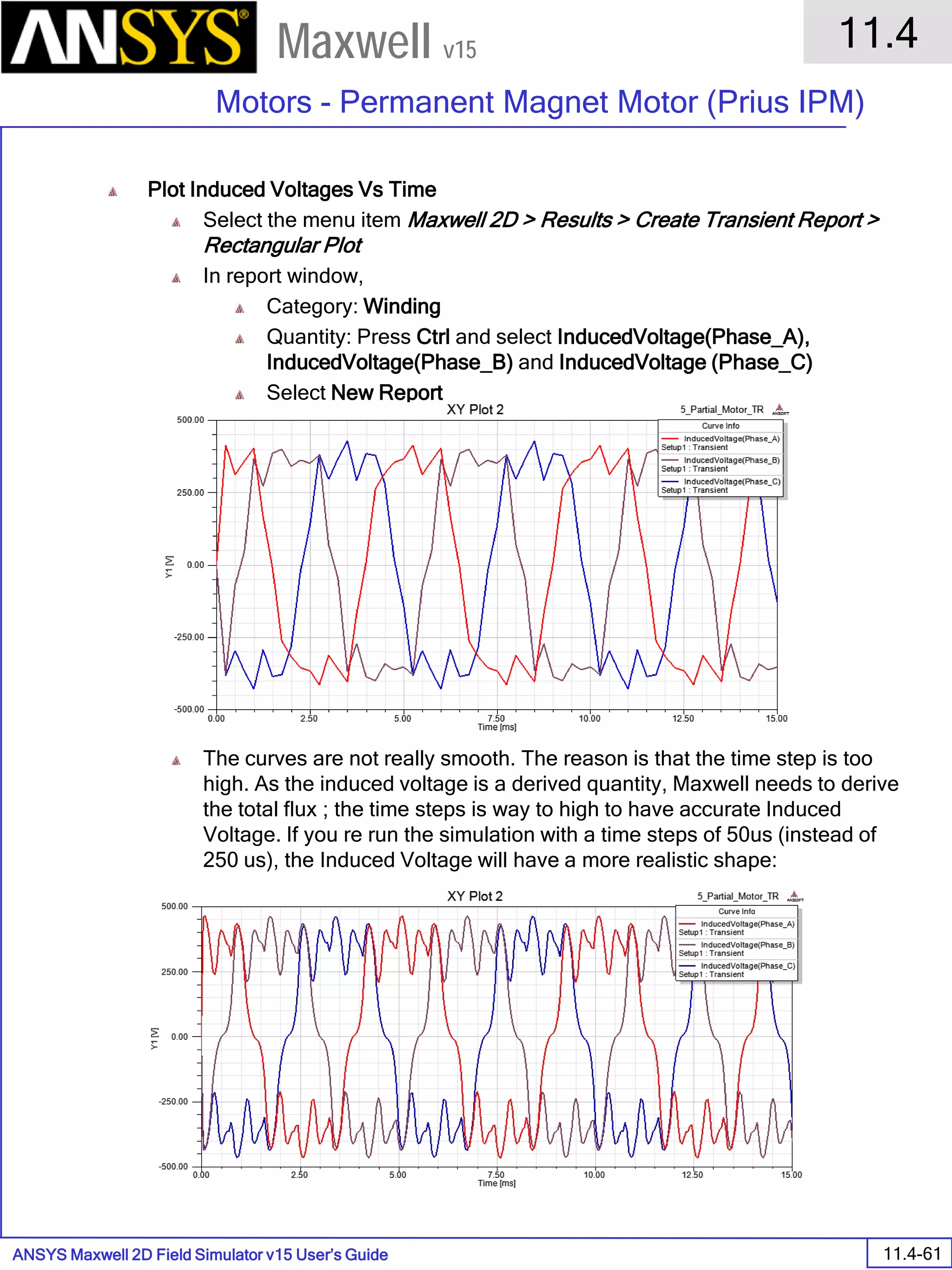 ANSYS Maxwell 2D Field Simulator v15 User’s Guide
11.4
Motors - Permanent Magnet Motor (Prius IPM)
11.4-61
Maxwell v15
Plot Induced Voltages Vs Time
Select the menu item Maxwell 2D > Results > Create Transient Report >
Rectangular Plot
In report window,
Category: Winding
Quantity: Press Ctrl and select InducedVoltage(Phase_A),
InducedVoltage(Phase_B) and InducedVoltage (Phase_C)
Select New Report
The curves are not really smooth. The reason is that the time step is too
high. As the induced voltage is a derived quantity, Maxwell needs to derive
the total flux ; the time steps is way to high to have accurate Induced
Voltage. If you re run the simulation with a time steps of 50us (instead of
250 us), the Induced Voltage will have a more realistic shape:
 