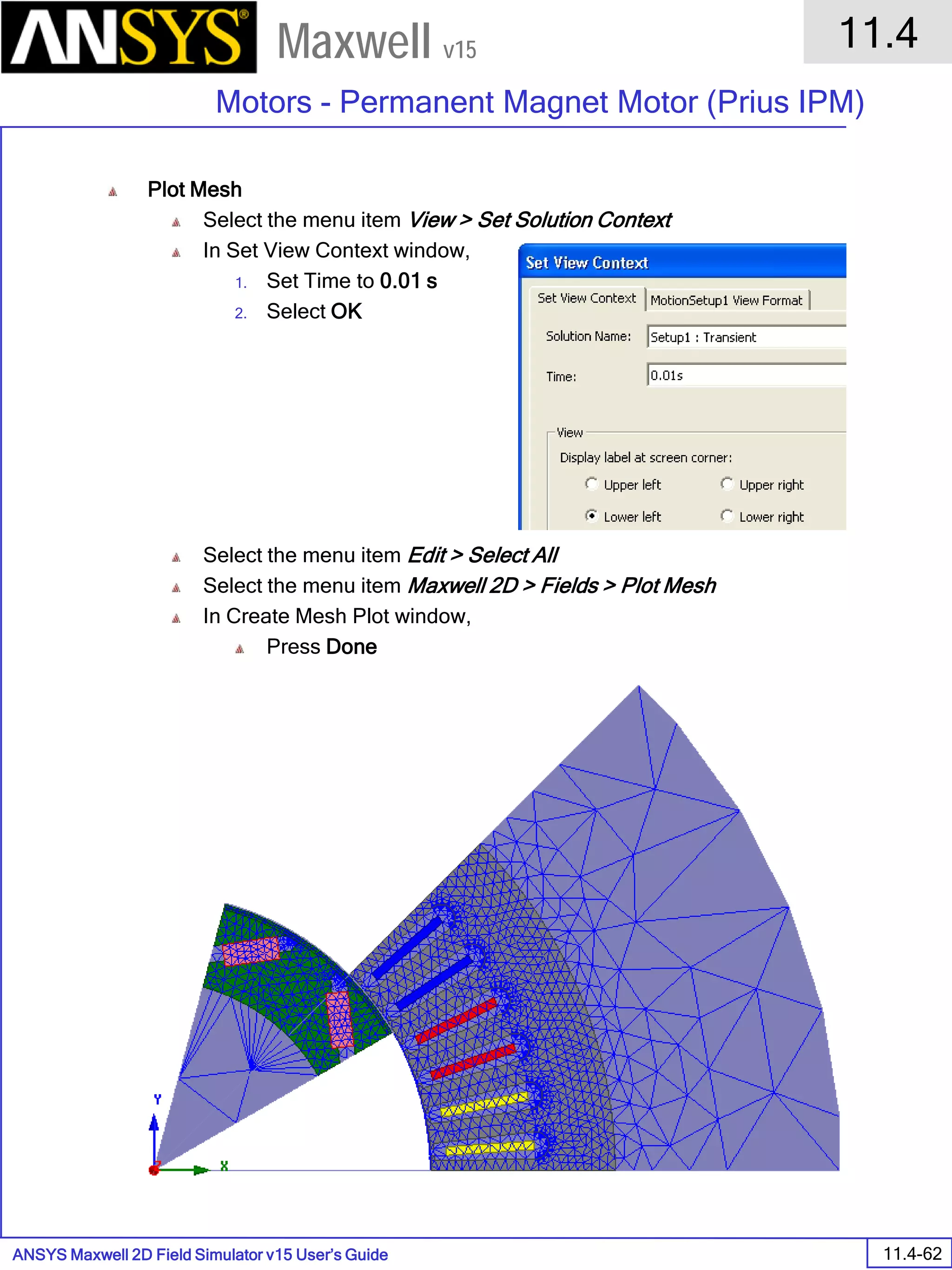 ANSYS Maxwell 2D Field Simulator v15 User’s Guide
11.4
Motors - Permanent Magnet Motor (Prius IPM)
11.4-62
Maxwell v15
Plot Mesh
Select the menu item View > Set Solution Context
In Set View Context window,
1. Set Time to 0.01 s
2. Select OK
Select the menu item Edit > Select All
Select the menu item Maxwell 2D > Fields > Plot Mesh
In Create Mesh Plot window,
Press Done
 