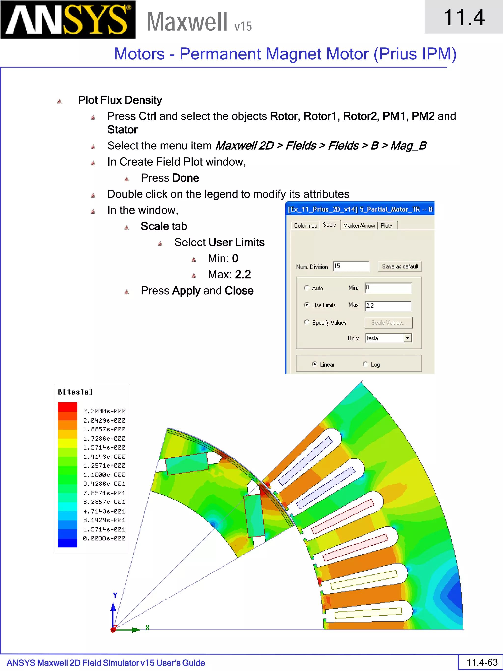 ANSYS Maxwell 2D Field Simulator v15 User’s Guide
11.4
Motors - Permanent Magnet Motor (Prius IPM)
11.4-63
Maxwell v15
Plot Flux Density
Press Ctrl and select the objects Rotor, Rotor1, Rotor2, PM1, PM2 and
Stator
Select the menu item Maxwell 2D > Fields > Fields > B > Mag_B
In Create Field Plot window,
Press Done
Double click on the legend to modify its attributes
In the window,
Scale tab
Select User Limits
Min: 0
Max: 2.2
Press Apply and Close
 