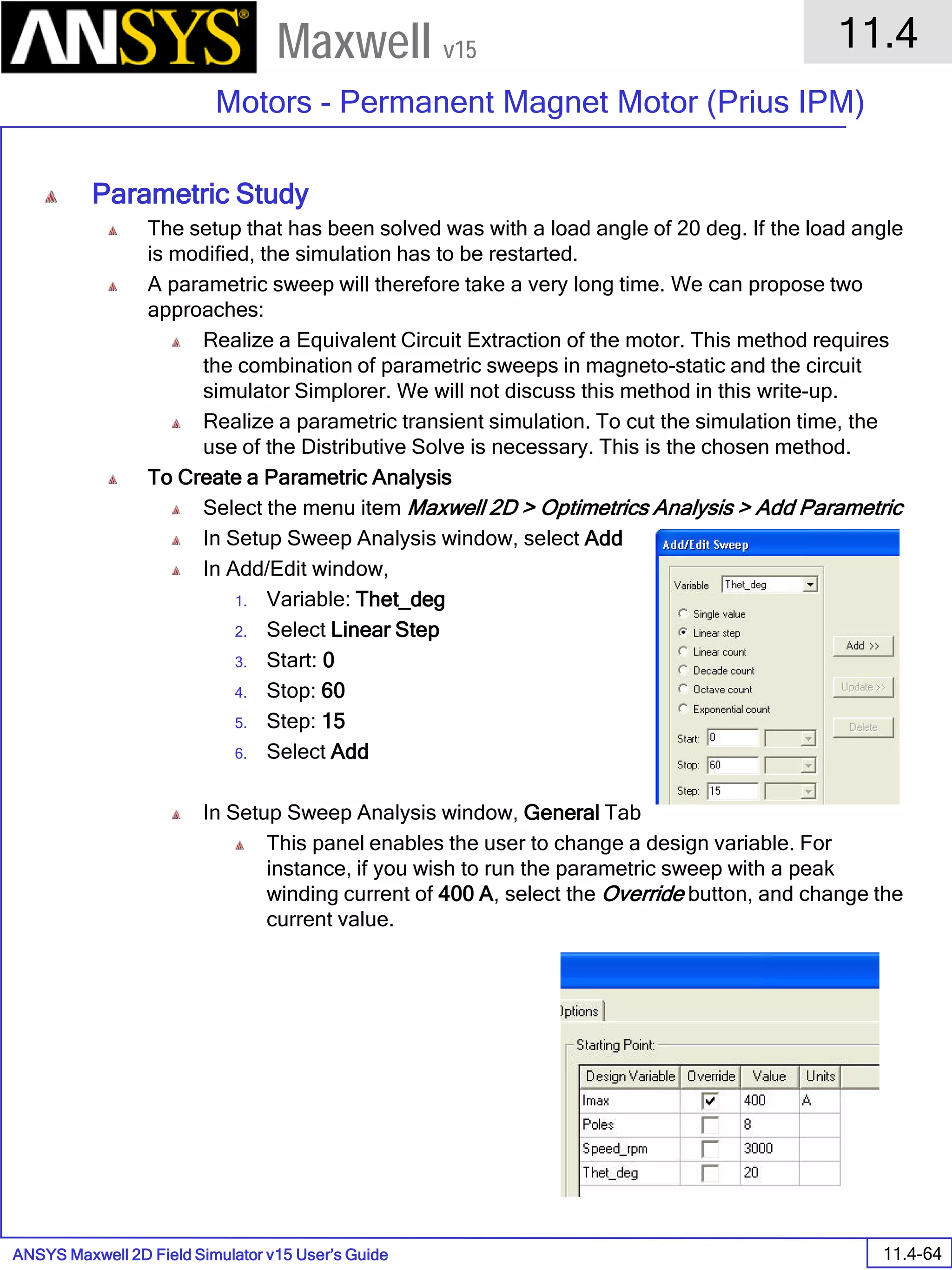 ANSYS Maxwell 2D Field Simulator v15 User’s Guide
11.4
Motors - Permanent Magnet Motor (Prius IPM)
11.4-64
Maxwell v15
Parametric Study
The setup that has been solved was with a load angle of 20 deg. If the load angle
is modified, the simulation has to be restarted.
A parametric sweep will therefore take a very long time. We can propose two
approaches:
Realize a Equivalent Circuit Extraction of the motor. This method requires
the combination of parametric sweeps in magneto-static and the circuit
simulator Simplorer. We will not discuss this method in this write-up.
Realize a parametric transient simulation. To cut the simulation time, the
use of the Distributive Solve is necessary. This is the chosen method.
To Create a Parametric Analysis
Select the menu item Maxwell 2D > Optimetrics Analysis > Add Parametric
In Setup Sweep Analysis window, select Add
In Add/Edit window,
1. Variable: Thet_deg
2. Select Linear Step
3. Start: 0
4. Stop: 60
5. Step: 15
6. Select Add
In Setup Sweep Analysis window, General Tab
This panel enables the user to change a design variable. For
instance, if you wish to run the parametric sweep with a peak
winding current of 400 A, select the Override button, and change the
current value.
 