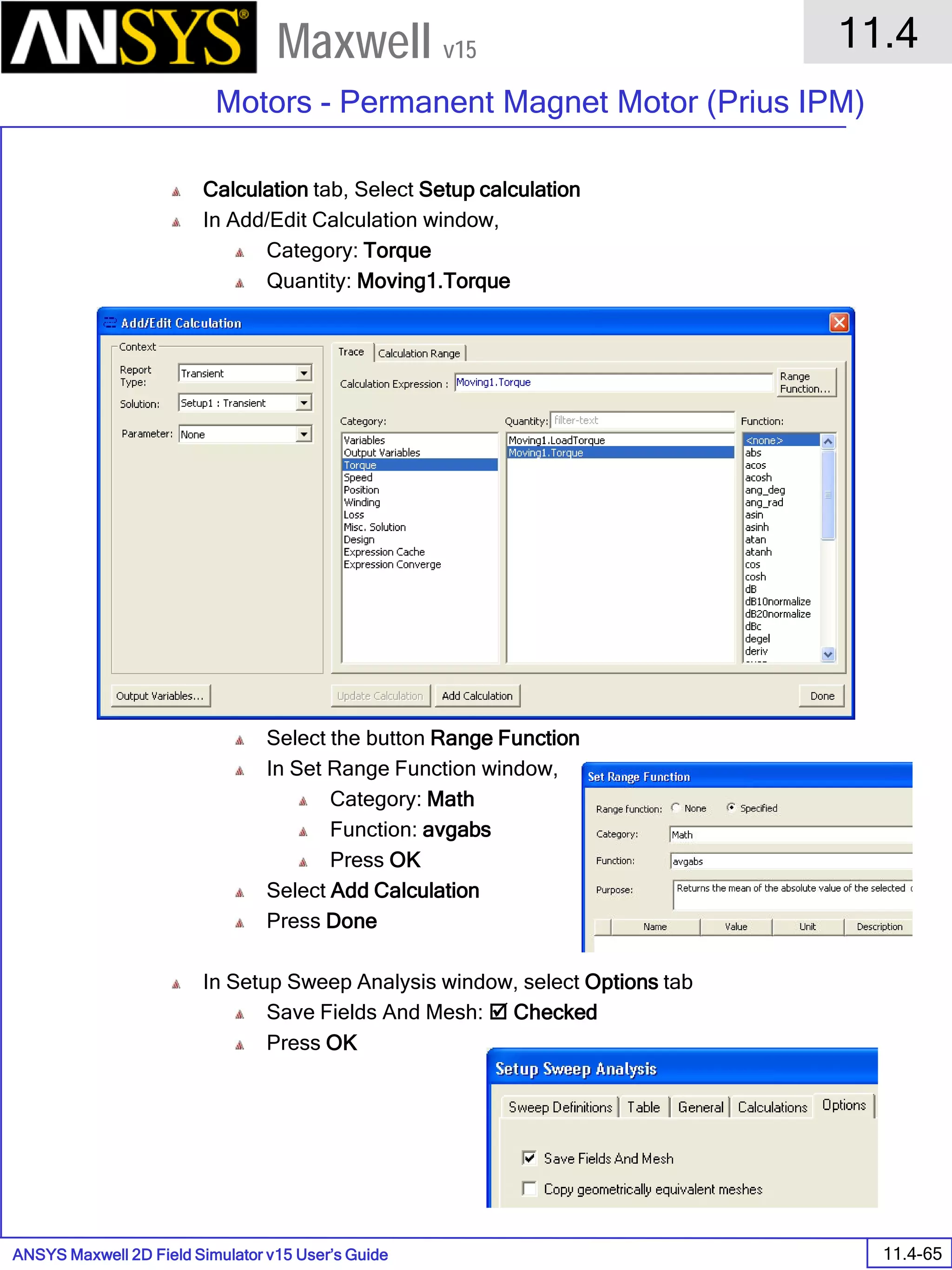 ANSYS Maxwell 2D Field Simulator v15 User’s Guide
11.4
Motors - Permanent Magnet Motor (Prius IPM)
11.4-65
Maxwell v15
Calculation tab, Select Setup calculation
In Add/Edit Calculation window,
Category: Torque
Quantity: Moving1.Torque
Select the button Range Function
In Set Range Function window,
Category: Math
Function: avgabs
Press OK
Select Add Calculation
Press Done
In Setup Sweep Analysis window, select Options tab
Save Fields And Mesh:  Checked
Press OK
 