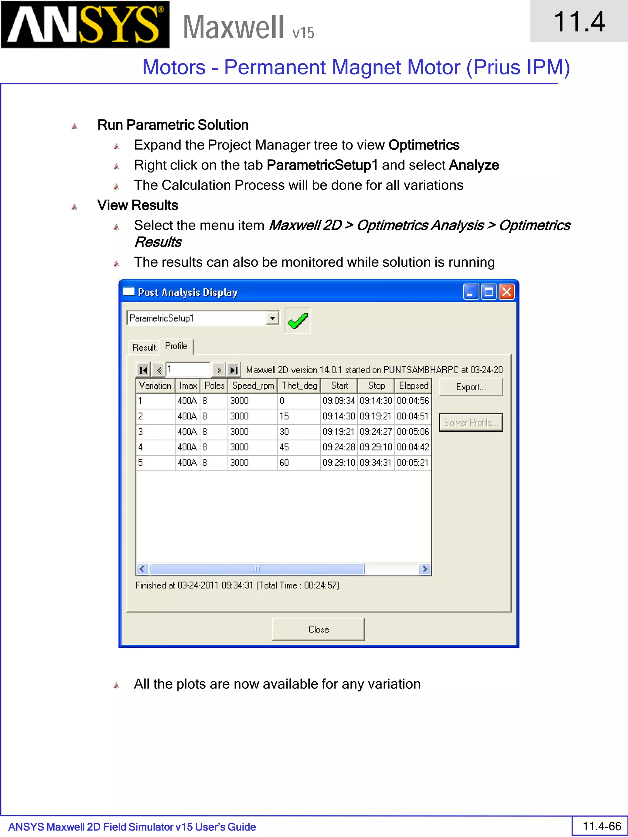 ANSYS Maxwell 2D Field Simulator v15 User’s Guide
11.4
Motors - Permanent Magnet Motor (Prius IPM)
11.4-66
Maxwell v15
Run Parametric Solution
Expand the Project Manager tree to view Optimetrics
Right click on the tab ParametricSetup1 and select Analyze
The Calculation Process will be done for all variations
View Results
Select the menu item Maxwell 2D > Optimetrics Analysis > Optimetrics
Results
The results can also be monitored while solution is running
All the plots are now available for any variation
 