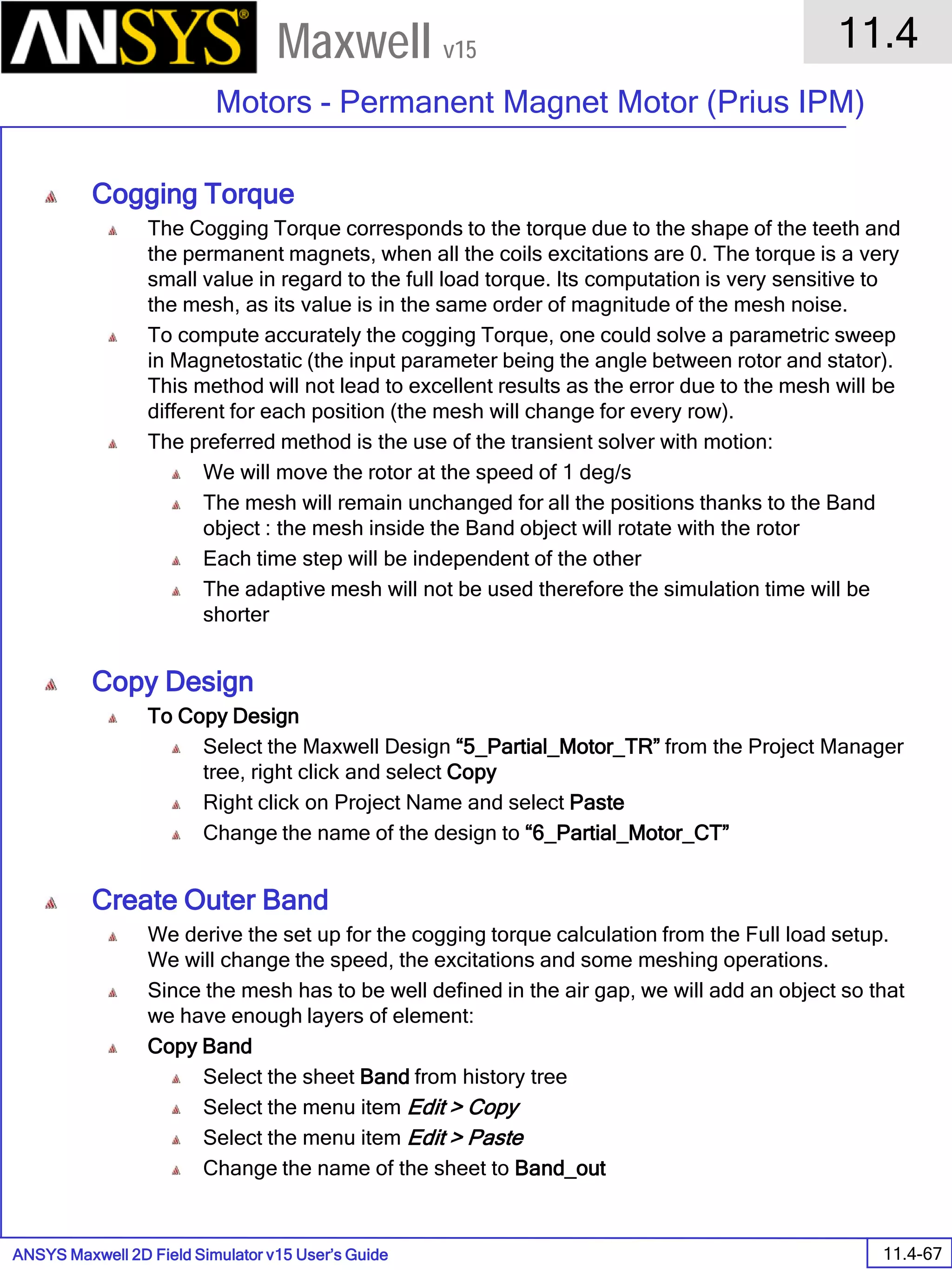 ANSYS Maxwell 2D Field Simulator v15 User’s Guide
11.4
Motors - Permanent Magnet Motor (Prius IPM)
11.4-67
Maxwell v15
Cogging Torque
The Cogging Torque corresponds to the torque due to the shape of the teeth and
the permanent magnets, when all the coils excitations are 0. The torque is a very
small value in regard to the full load torque. Its computation is very sensitive to
the mesh, as its value is in the same order of magnitude of the mesh noise.
To compute accurately the cogging Torque, one could solve a parametric sweep
in Magnetostatic (the input parameter being the angle between rotor and stator).
This method will not lead to excellent results as the error due to the mesh will be
different for each position (the mesh will change for every row).
The preferred method is the use of the transient solver with motion:
We will move the rotor at the speed of 1 deg/s
The mesh will remain unchanged for all the positions thanks to the Band
object : the mesh inside the Band object will rotate with the rotor
Each time step will be independent of the other
The adaptive mesh will not be used therefore the simulation time will be
shorter
Copy Design
To Copy Design
Select the Maxwell Design “5_Partial_Motor_TR” from the Project Manager
tree, right click and select Copy
Right click on Project Name and select Paste
Change the name of the design to “6_Partial_Motor_CT”
Create Outer Band
We derive the set up for the cogging torque calculation from the Full load setup.
We will change the speed, the excitations and some meshing operations.
Since the mesh has to be well defined in the air gap, we will add an object so that
we have enough layers of element:
Copy Band
Select the sheet Band from history tree
Select the menu item Edit > Copy
Select the menu item Edit > Paste
Change the name of the sheet to Band_out
 