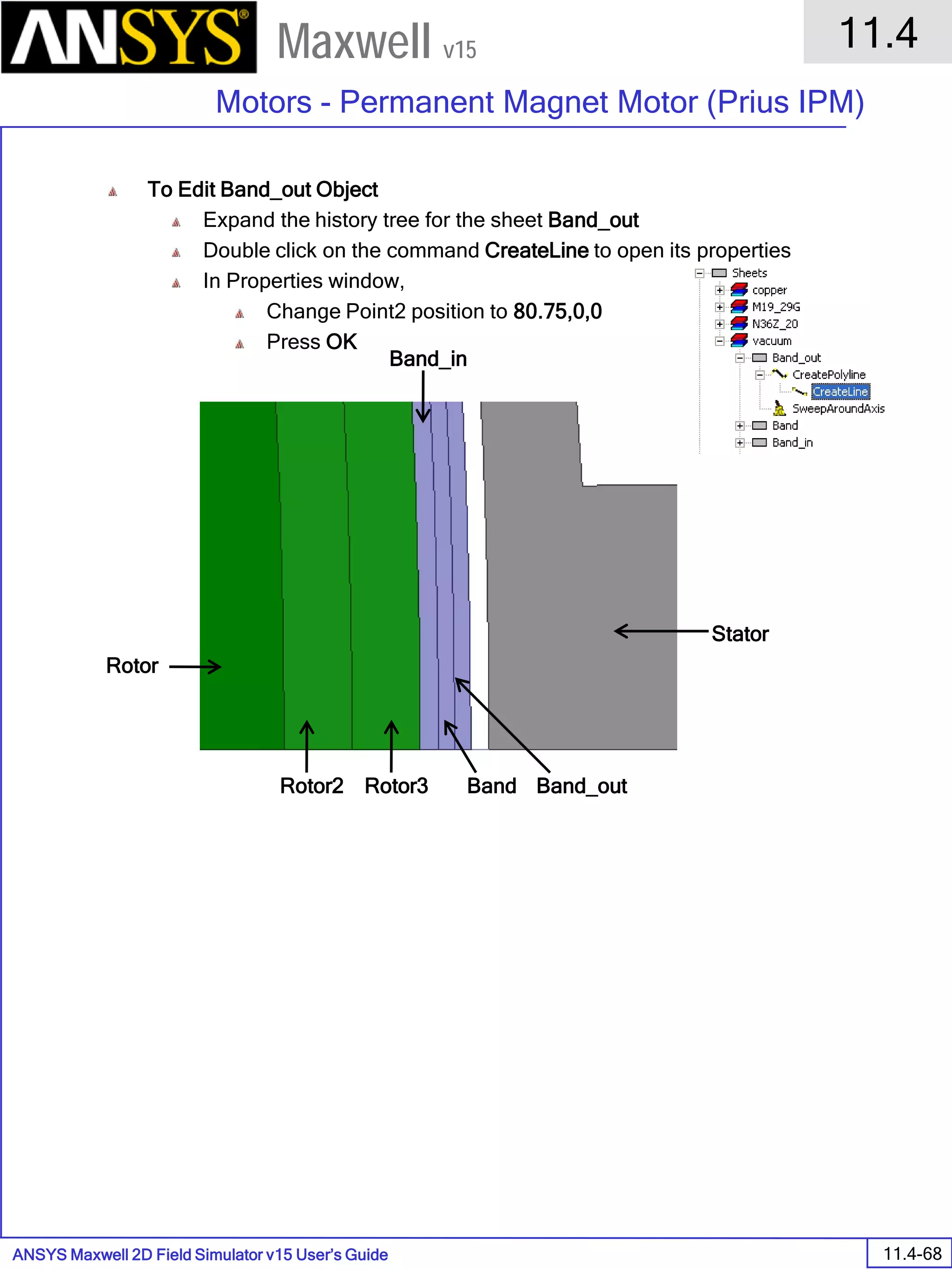 ANSYS Maxwell 2D Field Simulator v15 User’s Guide
11.4
Motors - Permanent Magnet Motor (Prius IPM)
11.4-68
Maxwell v15
To Edit Band_out Object
Expand the history tree for the sheet Band_out
Double click on the command CreateLine to open its properties
In Properties window,
Change Point2 position to 80.75,0,0
Press OK
Rotor
Rotor2 Rotor3
Band_in
Band Band_out
Stator
 