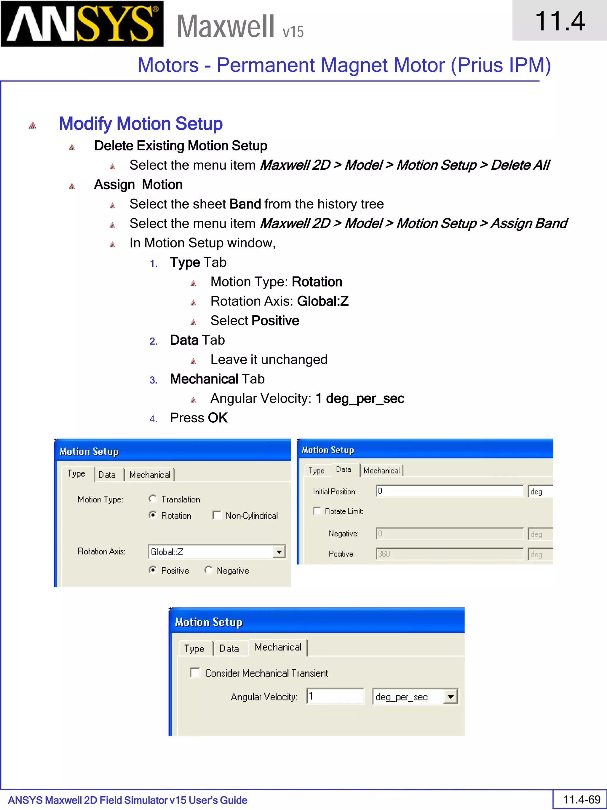 ANSYS Maxwell 2D Field Simulator v15 User’s Guide
11.4
Motors - Permanent Magnet Motor (Prius IPM)
11.4-69
Maxwell v15
Modify Motion Setup
Delete Existing Motion Setup
Select the menu item Maxwell 2D > Model > Motion Setup > Delete All
Assign Motion
Select the sheet Band from the history tree
Select the menu item Maxwell 2D > Model > Motion Setup > Assign Band
In Motion Setup window,
1. Type Tab
Motion Type: Rotation
Rotation Axis: Global:Z
Select Positive
2. Data Tab
Leave it unchanged
3. Mechanical Tab
Angular Velocity: 1 deg_per_sec
4. Press OK
 