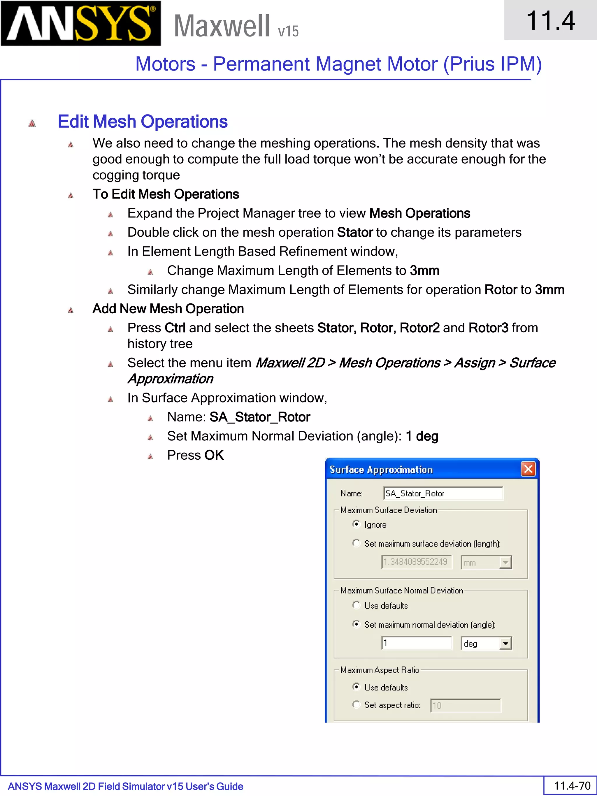 ANSYS Maxwell 2D Field Simulator v15 User’s Guide
11.4
Motors - Permanent Magnet Motor (Prius IPM)
11.4-70
Maxwell v15
Edit Mesh Operations
We also need to change the meshing operations. The mesh density that was
good enough to compute the full load torque won’t be accurate enough for the
cogging torque
To Edit Mesh Operations
Expand the Project Manager tree to view Mesh Operations
Double click on the mesh operation Stator to change its parameters
In Element Length Based Refinement window,
Change Maximum Length of Elements to 3mm
Similarly change Maximum Length of Elements for operation Rotor to 3mm
Add New Mesh Operation
Press Ctrl and select the sheets Stator, Rotor, Rotor2 and Rotor3 from
history tree
Select the menu item Maxwell 2D > Mesh Operations > Assign > Surface
Approximation
In Surface Approximation window,
Name: SA_Stator_Rotor
Set Maximum Normal Deviation (angle): 1 deg
Press OK
 