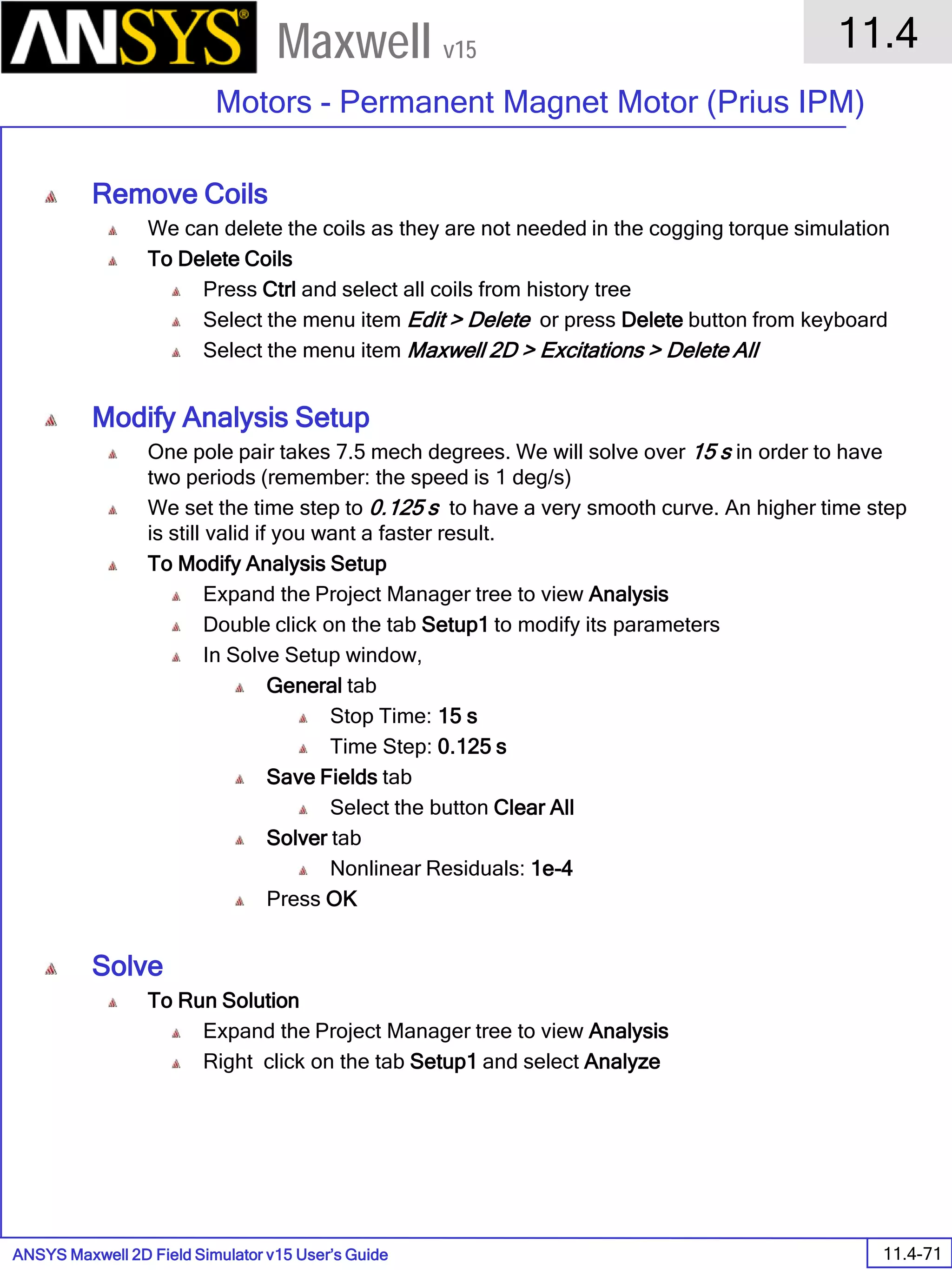 ANSYS Maxwell 2D Field Simulator v15 User’s Guide
11.4
Motors - Permanent Magnet Motor (Prius IPM)
11.4-71
Maxwell v15
Remove Coils
We can delete the coils as they are not needed in the cogging torque simulation
To Delete Coils
Press Ctrl and select all coils from history tree
Select the menu item Edit > Delete or press Delete button from keyboard
Select the menu item Maxwell 2D > Excitations > Delete All
Modify Analysis Setup
One pole pair takes 7.5 mech degrees. We will solve over 15 s in order to have
two periods (remember: the speed is 1 deg/s)
We set the time step to 0.125 s to have a very smooth curve. An higher time step
is still valid if you want a faster result.
To Modify Analysis Setup
Expand the Project Manager tree to view Analysis
Double click on the tab Setup1 to modify its parameters
In Solve Setup window,
General tab
Stop Time: 15 s
Time Step: 0.125 s
Save Fields tab
Select the button Clear All
Solver tab
Nonlinear Residuals: 1e-4
Press OK
Solve
To Run Solution
Expand the Project Manager tree to view Analysis
Right click on the tab Setup1 and select Analyze
 