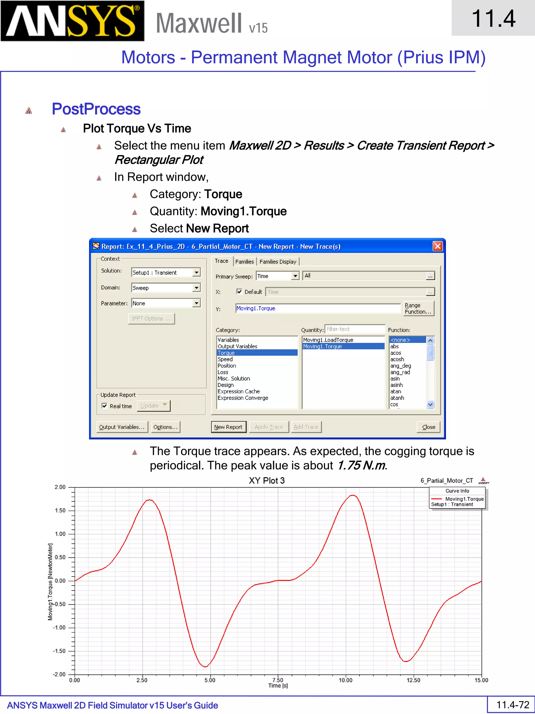 ANSYS Maxwell 2D Field Simulator v15 User’s Guide
11.4
Motors - Permanent Magnet Motor (Prius IPM)
11.4-72
Maxwell v15
PostProcess
Plot Torque Vs Time
Select the menu item Maxwell 2D > Results > Create Transient Report >
Rectangular Plot
In Report window,
Category: Torque
Quantity: Moving1.Torque
Select New Report
The Torque trace appears. As expected, the cogging torque is
periodical. The peak value is about 1.75 N.m.
 