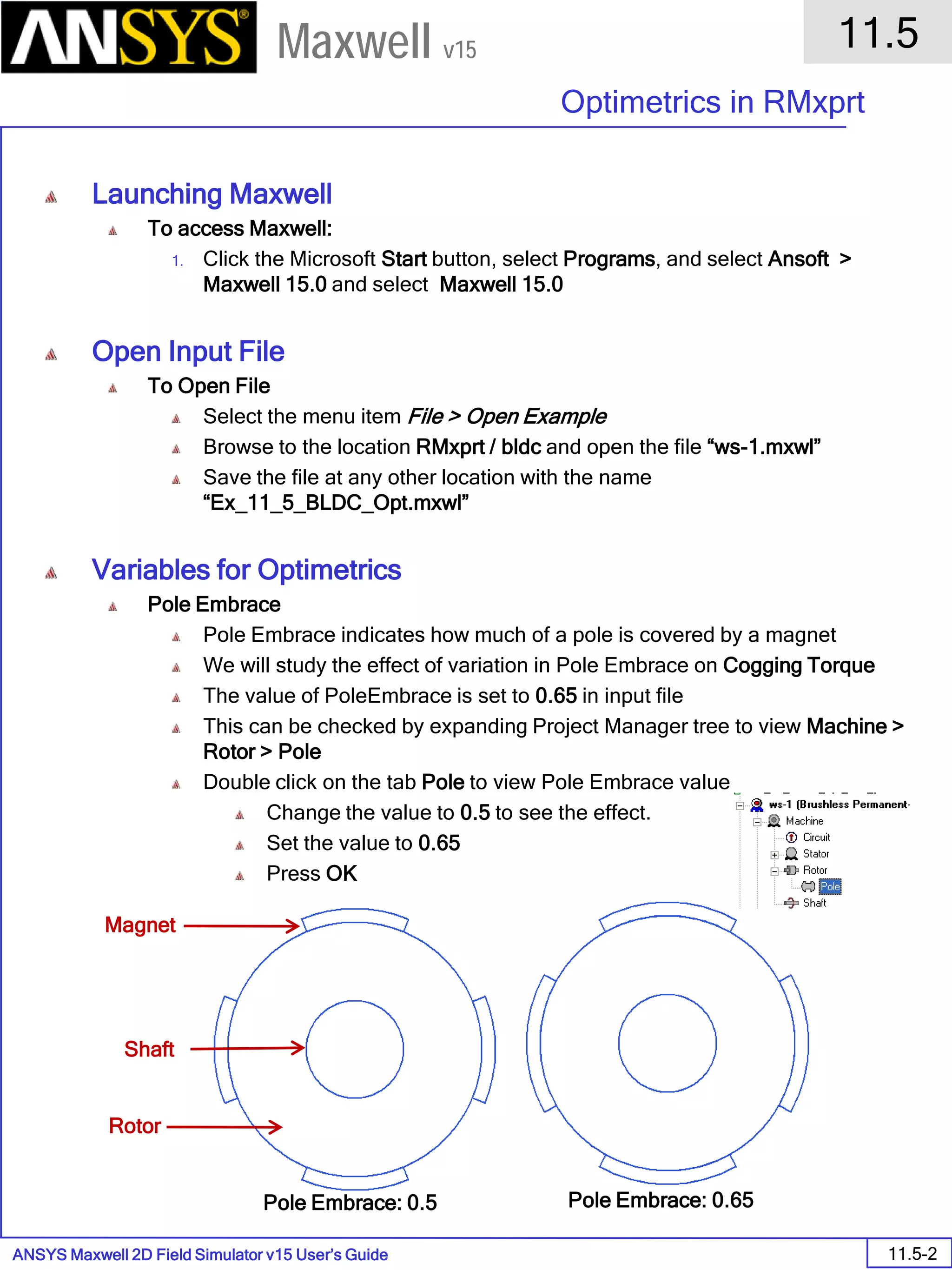 ANSYS Maxwell 2D Field Simulator v15 User’s Guide
11.5
Optimetrics in RMxprt
11.5-2
Maxwell v15
Launching Maxwell
To access Maxwell:
1. Click the Microsoft Start button, select Programs, and select Ansoft >
Maxwell 15.0 and select Maxwell 15.0
Open Input File
To Open File
Select the menu item File > Open Example
Browse to the location RMxprt / bldc and open the file “ws-1.mxwl”
Save the file at any other location with the name
“Ex_11_5_BLDC_Opt.mxwl”
Variables for Optimetrics
Pole Embrace
Pole Embrace indicates how much of a pole is covered by a magnet
We will study the effect of variation in Pole Embrace on Cogging Torque
The value of PoleEmbrace is set to 0.65 in input file
This can be checked by expanding Project Manager tree to view Machine >
Rotor > Pole
Double click on the tab Pole to view Pole Embrace value
Change the value to 0.5 to see the effect.
Set the value to 0.65
Press OK
Magnet
Shaft
Rotor
Pole Embrace: 0.5 Pole Embrace: 0.65
 